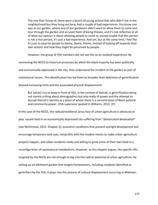 177
The one that I know of, there were a bunch of young activist kids who didn’t live in the
neighborhood but they hung out here, had a couple of bad experiences. You know one
was at our garden, where one of our gardeners didn’t want to allow them to come and
tour through the garden and accused them of being thieves, and it’s not reflective at all
of what our opinion is about allowing people to come in, except maybe that this person
is not a nice person, it’s just a bad experience. And um, but at the same time, I feel like
it’s just so easy for people to blame, blame, blame, instead of looking off towards their
own actions and how they might be perceived by people.
However, the group of YEA members did not see this as an isolated experience. By
connecting the NCCG to historical processes by which the black majority has been politically
and economically oppressed in the city, they understand the incident at the garden as part of
institutional racism. This identification has led them to broaden their definition of gentrification
beyond increasing rents and the associated physical displacement:
But [what] I try to keep in front of YEA, in the context of Detroit, is gentrification being
not merely a thing about demographics but also really of power and the attempt to
disrupt Detroit’s identity as a place of where there is a concentration of Black political
and community power. (YEA supervisor quoted in Williams, 2013: 37)
In the case of the NCCG, the radical/neoliberal Janus face of urban agriculture is obviously at
play: vacant land in an economically depressed city suffering from “demarcated devaluation”
(see McClintock, 2011: Chapter 2), economic conditions that prevent outright development but
encourage temporary land uses, nonprofits with the modest means to make urban agriculture
projects happen, and urban residents ready and willing to grow some of their own food in a
reconfiguration of socionatural metabolisms. However, as this chapter argues, the specific rifts
targeted by the NCCG are not enough to tap into the radical potential of urban agriculture: by
setting up an allotment garden that targets homeowners, including residents identified as
gentrifiers by the YEA, it plays into the process of cultural displacement occurring in Midtown.
 