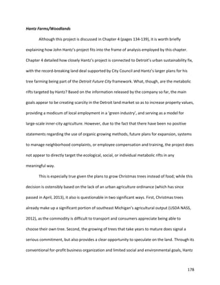 178
Hantz Farms/Woodlands
Although this project is discussed in Chapter 4 (pages 134-139), it is worth briefly
explaining how John Hantz’s project fits into the frame of analysis employed by this chapter.
Chapter 4 detailed how closely Hantz’s project is connected to Detroit’s urban sustainability fix,
with the record-breaking land deal supported by City Council and Hantz’s larger plans for his
tree farming being part of the Detroit Future City framework. What, though, are the metabolic
rifts targeted by Hantz? Based on the information released by the company so far, the main
goals appear to be creating scarcity in the Detroit land market so as to increase property values,
providing a modicum of local employment in a ‘green industry’, and serving as a model for
large-scale inner-city agriculture. However, due to the fact that there have been no positive
statements regarding the use of organic growing methods, future plans for expansion, systems
to manage neighborhood complaints, or employee compensation and training, the project does
not appear to directly target the ecological, social, or individual metabolic rifts in any
meaningful way.
This is especially true given the plans to grow Christmas trees instead of food; while this
decision is ostensibly based on the lack of an urban agriculture ordinance (which has since
passed in April, 2013), it also is questionable in two significant ways. First, Christmas trees
already make up a significant portion of southeast Michigan’s agricultural output (USDA NASS,
2012), as the commodity is difficult to transport and consumers appreciate being able to
choose their own tree. Second, the growing of trees that take years to mature does signal a
serious commitment, but also provides a clear opportunity to speculate on the land. Through its
conventional for-profit business organization and limited social and environmental goals, Hantz
 