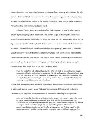 180
designed to address an issue raised by some employees of the company, who critiqued the self-
contained nature of the Compuware headquarters. Because employees could work, eat, shop,
and exercise all within the confines of the building, it fostered a very isolated social sphere and
“insular working environment,” as Heeres put it.
Lafayette Greens, then, represents an effort by Compuware to be a “good corporate
citizen” by reconfiguring urban metabolism. The primary target of the project is social: “the
impetus definitely wasn’t sustainability. It helps, you know, and they [Compuware] are trying to
figure out how to roll it into that, but it’s definitely more of a community-minded, civic-minded
endeavor.” The well-designed space is capable of producing nearly 2,000 pounds of produce a
year; the majority is donated to Gleaners Community Food Bank and the rest is distributed to
the volunteers who help tend the plots and used in public events. Using a mix of allotment and
communal beds, the garden has been very successful in bringing a diverse group of people
together to get their hands dirty or just relax, as Meyer tells it:
I feel like part of my job is to just [work with] different kinds of people that are maybe
uncomfortable with each other, to recognize that ok, we have one volunteer who is very
loud, she’s a former alcoholic, who kind of barks at you, and I was really uncomfortable
at first, but you know, creating those touching relationships [. . .] We hold stakeholder
meetings [. . . and] people can give feedback.
In fact, both Heeres and Meyer expressed surprise that they found such a positive environment
in a corporate-owned garden. Meyer had experience working at the nonprofit Earthworks
Urban Farm (see page 125) and expressed initial doubts about working for Compuware:
After working at Earthworks, which is an amazing place, I felt though, I was really aware
of the serious issue between the people who have and the people who have not.
Earthworks was really trying to bridge that gap, but it was still really tangible. My idea of
coming in, which was interesting because I never thought I would work for a
corporation, but coming in, and working for a corporation, and finding myself in this
public space that could be a really amazing, engaging spot for different – people from
 
