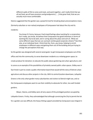 181
different walks of life to come and meet, and work together, and I really think that we
all eat food, we all have ancestors and grandparents [. . .] that grew food, that we are
actually much more comfortable.
Heeres suggested that the garden was a powerful tool for breaking down preconceptions many
(formerly suburban or non-native) employees of Compuware had about the city and its
residents:
You know it’s funny, because I had mixed feelings about working for a corporation,
but I really, you know, do believe that Compuware has good intentions in terms of
wanting the city to do well, and in caring about this place and sort of, ‘What are
some different ways that we can outreach and be good corporate citizens?’ But then
also, at an individual level, I think that the, from, you know, helping to enrich
employees in different ways and getting them out of the building and just trying to
change the perceptions that way.
So the garden was designed with several social goals: to get Compuware employees out of the
office and into the community; to serve downtown residents as a relaxing green space; to
create produce for donation; to educate the public about gardening and urban agriculture; and
to serve as an example of the possibilities of privately-owned public urban spaces. Gidley was in
fact hired in part to create a public information board that would tell the story of Detroit urban
agriculture and discuss other projects in the city. With its central location downtown, Lafayette
Greens is the only urban garden many suburbanites and visitors to Detroit might see, and so
the Compuware employees want to use their visibility to advocate for other, less well-funded
gardens.
Meyer, Heeres, and Gidley were all very aware of this privileged position occupied by
Lafayette Greens. Firstly, they acknowledged that although convincing the City to permit the lot
for a garden use was difficult, the heavy-hitting support provided by Compuware was integral in
 