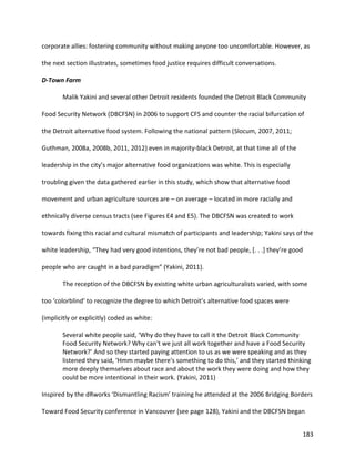 183
corporate allies: fostering community without making anyone too uncomfortable. However, as
the next section illustrates, sometimes food justice requires difficult conversations.
D-Town Farm
Malik Yakini and several other Detroit residents founded the Detroit Black Community
Food Security Network (DBCFSN) in 2006 to support CFS and counter the racial bifurcation of
the Detroit alternative food system. Following the national pattern (Slocum, 2007, 2011;
Guthman, 2008a, 2008b, 2011, 2012) even in majority-black Detroit, at that time all of the
leadership in the city’s major alternative food organizations was white. This is especially
troubling given the data gathered earlier in this study, which show that alternative food
movement and urban agriculture sources are – on average – located in more racially and
ethnically diverse census tracts (see Figures E4 and E5). The DBCFSN was created to work
towards fixing this racial and cultural mismatch of participants and leadership; Yakini says of the
white leadership, “They had very good intentions, they’re not bad people, [. . .] they’re good
people who are caught in a bad paradigm” (Yakini, 2011).
The reception of the DBCFSN by existing white urban agriculturalists varied, with some
too ‘colorblind’ to recognize the degree to which Detroit’s alternative food spaces were
(implicitly or explicitly) coded as white:
Several white people said, ‘Why do they have to call it the Detroit Black Community
Food Security Network? Why can't we just all work together and have a Food Security
Network?’ And so they started paying attention to us as we were speaking and as they
listened they said, ‘Hmm maybe there's something to do this,’ and they started thinking
more deeply themselves about race and about the work they were doing and how they
could be more intentional in their work. (Yakini, 2011)
Inspired by the dRworks ‘Dismantling Racism’ training he attended at the 2006 Bridging Borders
Toward Food Security conference in Vancouver (see page 128), Yakini and the DBCFSN began
 