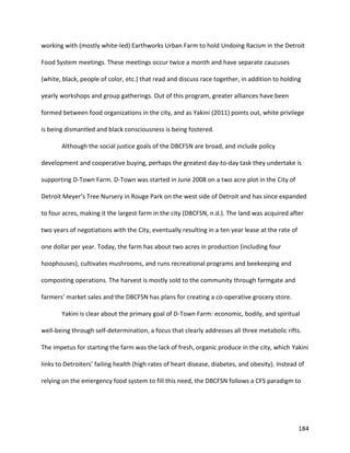 184
working with (mostly white-led) Earthworks Urban Farm to hold Undoing Racism in the Detroit
Food System meetings. These meetings occur twice a month and have separate caucuses
(white, black, people of color, etc.) that read and discuss race together, in addition to holding
yearly workshops and group gatherings. Out of this program, greater alliances have been
formed between food organizations in the city, and as Yakini (2011) points out, white privilege
is being dismantled and black consciousness is being fostered.
Although the social justice goals of the DBCFSN are broad, and include policy
development and cooperative buying, perhaps the greatest day-to-day task they undertake is
supporting D-Town Farm. D-Town was started in June 2008 on a two acre plot in the City of
Detroit Meyer’s Tree Nursery in Rouge Park on the west side of Detroit and has since expanded
to four acres, making it the largest farm in the city (DBCFSN, n.d.). The land was acquired after
two years of negotiations with the City, eventually resulting in a ten year lease at the rate of
one dollar per year. Today, the farm has about two acres in production (including four
hoophouses), cultivates mushrooms, and runs recreational programs and beekeeping and
composting operations. The harvest is mostly sold to the community through farmgate and
farmers’ market sales and the DBCFSN has plans for creating a co-operative grocery store.
Yakini is clear about the primary goal of D-Town Farm: economic, bodily, and spiritual
well-being through self-determination, a focus that clearly addresses all three metabolic rifts.
The impetus for starting the farm was the lack of fresh, organic produce in the city, which Yakini
links to Detroiters’ failing health (high rates of heart disease, diabetes, and obesity). Instead of
relying on the emergency food system to fill this need, the DBCFSN follows a CFS paradigm to
 