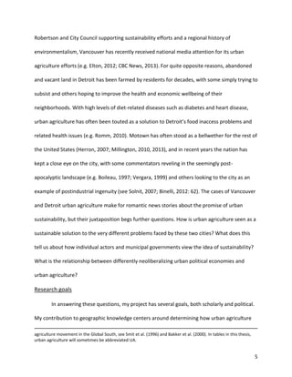 5
Robertson and City Council supporting sustainability efforts and a regional history of
environmentalism, Vancouver has recently received national media attention for its urban
agriculture efforts (e.g. Elton, 2012; CBC News, 2013). For quite opposite reasons, abandoned
and vacant land in Detroit has been farmed by residents for decades, with some simply trying to
subsist and others hoping to improve the health and economic wellbeing of their
neighborhoods. With high levels of diet-related diseases such as diabetes and heart disease,
urban agriculture has often been touted as a solution to Detroit’s food inaccess problems and
related health issues (e.g. Romm, 2010). Motown has often stood as a bellwether for the rest of
the United States (Herron, 2007; Millington, 2010, 2013), and in recent years the nation has
kept a close eye on the city, with some commentators reveling in the seemingly post-
apocalyptic landscape (e.g. Boileau, 1997; Vergara, 1999) and others looking to the city as an
example of postindustrial ingenuity (see Solnit, 2007; Binelli, 2012: 62). The cases of Vancouver
and Detroit urban agriculture make for romantic news stories about the promise of urban
sustainability, but their juxtaposition begs further questions. How is urban agriculture seen as a
sustainable solution to the very different problems faced by these two cities? What does this
tell us about how individual actors and municipal governments view the idea of sustainability?
What is the relationship between differently neoliberalizing urban political economies and
urban agriculture?
Research goals
In answering these questions, my project has several goals, both scholarly and political.
My contribution to geographic knowledge centers around determining how urban agriculture
agriculture movement in the Global South, see Smit et al. (1996) and Bakker et al. (2000). In tables in this thesis,
urban agriculture will sometimes be abbreviated UA.
 