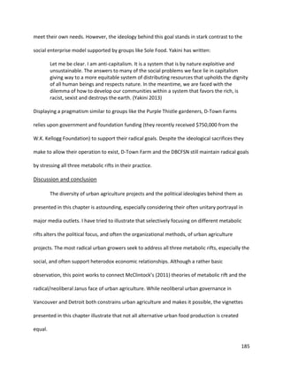185
meet their own needs. However, the ideology behind this goal stands in stark contrast to the
social enterprise model supported by groups like Sole Food. Yakini has written:
Let me be clear. I am anti-capitalism. It is a system that is by nature exploitive and
unsustainable. The answers to many of the social problems we face lie in capitalism
giving way to a more equitable system of distributing resources that upholds the dignity
of all human beings and respects nature. In the meantime, we are faced with the
dilemma of how to develop our communities within a system that favors the rich, is
racist, sexist and destroys the earth. (Yakini 2013)
Displaying a pragmatism similar to groups like the Purple Thistle gardeners, D-Town Farms
relies upon government and foundation funding (they recently received $750,000 from the
W.K. Kellogg Foundation) to support their radical goals. Despite the ideological sacrifices they
make to allow their operation to exist, D-Town Farm and the DBCFSN still maintain radical goals
by stressing all three metabolic rifts in their practice.
Discussion and conclusion
The diversity of urban agriculture projects and the political ideologies behind them as
presented in this chapter is astounding, especially considering their often unitary portrayal in
major media outlets. I have tried to illustrate that selectively focusing on different metabolic
rifts alters the political focus, and often the organizational methods, of urban agriculture
projects. The most radical urban growers seek to address all three metabolic rifts, especially the
social, and often support heterodox economic relationships. Although a rather basic
observation, this point works to connect McClintock’s (2011) theories of metabolic rift and the
radical/neoliberal Janus face of urban agriculture. While neoliberal urban governance in
Vancouver and Detroit both constrains urban agriculture and makes it possible, the vignettes
presented in this chapter illustrate that not all alternative urban food production is created
equal.
 