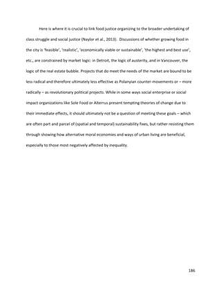 186
Here is where it is crucial to link food justice organizing to the broader undertaking of
class struggle and social justice (Naylor et al., 2013). Discussions of whether growing food in
the city is ‘feasible’, ‘realistic’, ‘economically viable or sustainable’, ‘the highest and best use’,
etc., are constrained by market logic: in Detroit, the logic of austerity, and in Vancouver, the
logic of the real estate bubble. Projects that do meet the needs of the market are bound to be
less radical and therefore ultimately less effective as Polanyian counter-movements or – more
radically – as revolutionary political projects. While in some ways social enterprise or social
impact organizations like Sole Food or Alterrus present tempting theories of change due to
their immediate effects, it should ultimately not be a question of meeting these goals – which
are often part and parcel of (spatial and temporal) sustainability fixes, but rather resisting them
through showing how alternative moral economies and ways of urban living are beneficial,
especially to those most negatively affected by inequality.
 