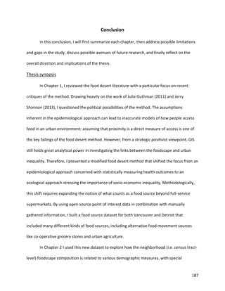 187
Conclusion
In this conclusion, I will first summarize each chapter, then address possible limitations
and gaps in the study, discuss possible avenues of future research, and finally reflect on the
overall direction and implications of the thesis.
Thesis synopsis
In Chapter 1, I reviewed the food desert literature with a particular focus on recent
critiques of the method. Drawing heavily on the work of Julie Guthman (2011) and Jerry
Shannon (2013), I questioned the political possibilities of the method. The assumptions
inherent in the epidemiological approach can lead to inaccurate models of how people access
food in an urban environment: assuming that proximity is a direct measure of access is one of
the key failings of the food desert method. However, from a strategic positivist viewpoint, GIS
still holds great analytical power in investigating the links between the foodscape and urban
inequality. Therefore, I presented a modified food desert method that shifted the focus from an
epidemiological approach concerned with statistically measuring health outcomes to an
ecological approach stressing the importance of socio-economic inequality. Methodologically,
this shift requires expanding the notion of what counts as a food source beyond full-service
supermarkets. By using open source point of interest data in combination with manually
gathered information, I built a food source dataset for both Vancouver and Detroit that
included many different kinds of food sources, including alternative food movement sources
like co-operative grocery stores and urban agriculture.
In Chapter 2 I used this new dataset to explore how the neighborhood (i.e. census tract-
level) foodscape composition is related to various demographic measures, with special
 