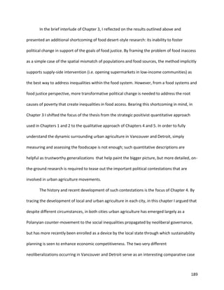 189
In the brief interlude of Chapter 3, I reflected on the results outlined above and
presented an additional shortcoming of food desert-style research: its inability to foster
political change in support of the goals of food justice. By framing the problem of food inaccess
as a simple case of the spatial mismatch of populations and food sources, the method implicitly
supports supply-side intervention (i.e. opening supermarkets in low-income communities) as
the best way to address inequalities within the food system. However, from a food systems and
food justice perspective, more transformative political change is needed to address the root
causes of poverty that create inequalities in food access. Bearing this shortcoming in mind, in
Chapter 3 I shifted the focus of the thesis from the strategic positivist quantitative approach
used in Chapters 1 and 2 to the qualitative approach of Chapters 4 and 5. In order to fully
understand the dynamic surrounding urban agriculture in Vancouver and Detroit, simply
measuring and assessing the foodscape is not enough; such quantitative descriptions are
helpful as trustworthy generalizations that help paint the bigger picture, but more detailed, on-
the-ground research is required to tease out the important political contestations that are
involved in urban agriculture movements.
The history and recent development of such contestations is the focus of Chapter 4. By
tracing the development of local and urban agriculture in each city, in this chapter I argued that
despite different circumstances, in both cities urban agriculture has emerged largely as a
Polanyian counter-movement to the social inequalities propagated by neoliberal governance,
but has more recently been enrolled as a device by the local state through which sustainability
planning is seen to enhance economic competitiveness. The two very different
neoliberalizations occurring in Vancouver and Detroit serve as an interesting comparative case
 