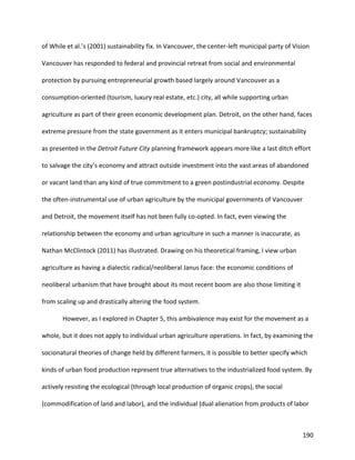 190
of While et al.’s (2001) sustainability fix. In Vancouver, the center-left municipal party of Vision
Vancouver has responded to federal and provincial retreat from social and environmental
protection by pursuing entrepreneurial growth based largely around Vancouver as a
consumption-oriented (tourism, luxury real estate, etc.) city, all while supporting urban
agriculture as part of their green economic development plan. Detroit, on the other hand, faces
extreme pressure from the state government as it enters municipal bankruptcy; sustainability
as presented in the Detroit Future City planning framework appears more like a last ditch effort
to salvage the city’s economy and attract outside investment into the vast areas of abandoned
or vacant land than any kind of true commitment to a green postindustrial economy. Despite
the often-instrumental use of urban agriculture by the municipal governments of Vancouver
and Detroit, the movement itself has not been fully co-opted. In fact, even viewing the
relationship between the economy and urban agriculture in such a manner is inaccurate, as
Nathan McClintock (2011) has illustrated. Drawing on his theoretical framing, I view urban
agriculture as having a dialectic radical/neoliberal Janus face: the economic conditions of
neoliberal urbanism that have brought about its most recent boom are also those limiting it
from scaling up and drastically altering the food system.
However, as I explored in Chapter 5, this ambivalence may exist for the movement as a
whole, but it does not apply to individual urban agriculture operations. In fact, by examining the
socionatural theories of change held by different farmers, it is possible to better specify which
kinds of urban food production represent true alternatives to the industrialized food system. By
actively resisting the ecological (through local production of organic crops), the social
(commodification of land and labor), and the individual (dual alienation from products of labor
 