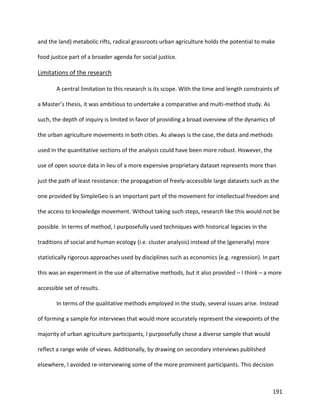 191
and the land) metabolic rifts, radical grassroots urban agriculture holds the potential to make
food justice part of a broader agenda for social justice.
Limitations of the research
A central limitation to this research is its scope. With the time and length constraints of
a Master’s thesis, it was ambitious to undertake a comparative and multi-method study. As
such, the depth of inquiry is limited in favor of providing a broad overview of the dynamics of
the urban agriculture movements in both cities. As always is the case, the data and methods
used in the quantitative sections of the analysis could have been more robust. However, the
use of open source data in lieu of a more expensive proprietary dataset represents more than
just the path of least resistance: the propagation of freely-accessible large datasets such as the
one provided by SimpleGeo is an important part of the movement for intellectual freedom and
the access to knowledge movement. Without taking such steps, research like this would not be
possible. In terms of method, I purposefully used techniques with historical legacies in the
traditions of social and human ecology (i.e. cluster analysis) instead of the (generally) more
statistically rigorous approaches used by disciplines such as economics (e.g. regression). In part
this was an experiment in the use of alternative methods, but it also provided – I think – a more
accessible set of results.
In terms of the qualitative methods employed in the study, several issues arise. Instead
of forming a sample for interviews that would more accurately represent the viewpoints of the
majority of urban agriculture participants, I purposefully chose a diverse sample that would
reflect a range wide of views. Additionally, by drawing on secondary interviews published
elsewhere, I avoided re-interviewing some of the more prominent participants. This decision
 