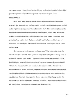 192
was in part necessary due to limited funds and time to conduct interviews, but in the end did
generate significant evidence for the arguments presented in Chapters 4 and 5.
Future research
In this thesis I have drawn on several recently developing academic trends within
geography: the resurgence of critical quantitative methods, especially including multi-method
studies in political ecology; comparative urbanism; the study of the relationship between the
alternative food movement and neoliberalism; the study more broadly of the relationship
between environmental projects and neoliberalism; the use of Marxist theorizing in urban
political ecology; and the study of urban sustainability politics from a political economy
perspective. The convergence of these many trends presents ample opportunity for further
scholarly work.
One such avenue involves answering the question, “What is alternative about the
alternative food movement?” Urban agriculture is a particularly helpful site through which to
explore this question, as the work of J. K. Gibson-Graham on diverse economies (e.g. 2006,
2008) illustrates. Bringing feminist theorization of economies of care and nonmarket social
relations into discussion with recent work on neoliberalization and the alternative food
movement could be fruitful. Empirically, long-term participant observation or ethnography of
the alternative economies of urban agriculture, or even community-based action research,
would be most effective in drawing out the diverse economic relationships present in the
movement. Such studies also hold the promise of developing a more effective scholarly praxis
and strengthening the food justice movement (see Wakefield, 2007).
 