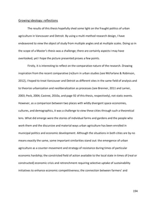 194
Growing ideology: reflections
The results of this thesis hopefully shed some light on the fraught politics of urban
agriculture in Vancouver and Detroit. By using a multi-method research design, I have
endeavored to view the object of study from multiple angles and at multiple scales. Doing so in
the scope of a Master’s thesis was a challenge; there are certainly aspects I may have
overlooked, yet I hope the picture presented proves a few points.
Firstly, it is interesting to reflect on the comparative nature of the research. Drawing
inspiration from the recent comparative (re)turn in urban studies (see McFarlane & Robinson,
2012), I hoped to treat Vancouver and Detroit as different sites in the same field of analysis and
to theorize urbanization and neoliberalization as processes (see Brenner, 2011 and Larner,
2003; Peck, 2004; Castree, 2010a, and page 92 of this thesis, respectively), not static events.
However, as a comparison between two places with wildly divergent space-economies,
cultures, and demographics, it was a challenge to view these cities through such a theoretical
lens. What did emerge were the stories of individual farms and gardens and the people who
work them and the discursive and material ways urban agriculture has been enrolled in
municipal politics and economic development. Although the situations in both cities are by no
means exactly the same, some important similarities stand out: the emergence of urban
agriculture as a counter-movement and strategy of resistance during times of particular
economic hardship; the constricted field of action available to the local state in times of (real or
constructed) economic crisis and retrenchment requiring selective uptake of sustainability
initiatives to enhance economic competitiveness; the connection between farmers’ and
 