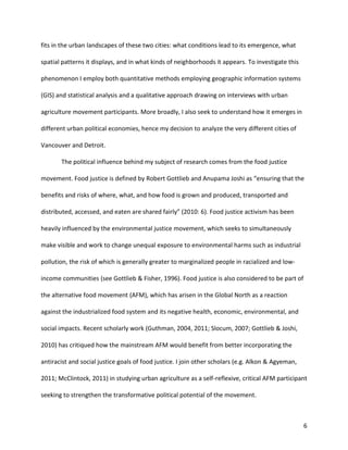 6
fits in the urban landscapes of these two cities: what conditions lead to its emergence, what
spatial patterns it displays, and in what kinds of neighborhoods it appears. To investigate this
phenomenon I employ both quantitative methods employing geographic information systems
(GIS) and statistical analysis and a qualitative approach drawing on interviews with urban
agriculture movement participants. More broadly, I also seek to understand how it emerges in
different urban political economies, hence my decision to analyze the very different cities of
Vancouver and Detroit.
The political influence behind my subject of research comes from the food justice
movement. Food justice is defined by Robert Gottlieb and Anupama Joshi as “ensuring that the
benefits and risks of where, what, and how food is grown and produced, transported and
distributed, accessed, and eaten are shared fairly” (2010: 6). Food justice activism has been
heavily influenced by the environmental justice movement, which seeks to simultaneously
make visible and work to change unequal exposure to environmental harms such as industrial
pollution, the risk of which is generally greater to marginalized people in racialized and low-
income communities (see Gottlieb & Fisher, 1996). Food justice is also considered to be part of
the alternative food movement (AFM), which has arisen in the Global North as a reaction
against the industrialized food system and its negative health, economic, environmental, and
social impacts. Recent scholarly work (Guthman, 2004, 2011; Slocum, 2007; Gottlieb & Joshi,
2010) has critiqued how the mainstream AFM would benefit from better incorporating the
antiracist and social justice goals of food justice. I join other scholars (e.g. Alkon & Agyeman,
2011; McClintock, 2011) in studying urban agriculture as a self-reflexive, critical AFM participant
seeking to strengthen the transformative political potential of the movement.
 