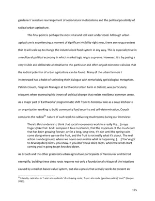 195
gardeners’ selective rearrangement of socionatural metabolisms and the political possibility of
radical urban agriculture.
This final point is perhaps the most vital and still least understood. Although urban
agriculture is experiencing a moment of significant visibility right now, there are no guarantees
that it will scale up to change the industrialized food system in any way. This is especially true in
a neoliberal political economy in which market logic reigns supreme. However, it is by posing a
very visible and deliberate alternative to this particular and often unjust economic calculus that
the radical potential of urban agriculture can be found. Many of the urban farmers I
interviewed had a habit of sprinkling their dialogue with remarkably apt biological metaphors.
Patrick Crouch, Program Manager at Earthworks Urban Farm in Detroit, was particularly
eloquent when expressing his theory of political change that resists neoliberal common sense.
As a major part of Earthworks’ programmatic shift from its historical role as a soup kitchen to
an organization working to build community food security and self-determination, Crouch
compares the radical61
nature of such work to cultivating mushrooms during our interview:
There’s this tendency to think that social movements work in a really like… [snaps
fingers] like that. And I compare it to a mushroom, that the mycelium of the mushroom
that has been growing forever, or for a long, long time, it’s not until the spring rains
come along where we see the fruit, and the fruit is not really what it’s about. The real
action is underground, where we never even realize what is happening. [. . .] You’ve got
to develop deep roots, you know. If you don’t have deep roots, when the winds start
coming you’re going to get knocked down.
As Crouch and the other grassroots urban agriculture participants of Vancouver and Detroit
exemplify, building these deep roots requires not only a foundational critique of the injustices
caused by a market-based value system, but also a praxis that actively works to present an
61
Literally, radical as in “Late Latin radicalis ‘of or having roots,’ from Latin radix (genitive radicis) ‘root’” (Harper,
2013).
 