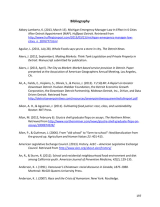 197
Bibliography
Abbey-Lambertz, K. (2013, March 15). Michigan Emergency Manager Law In Effect In 6 Cities
After Detroit Appointment (MAP). Huffpost Detroit. Retrieved from
http://www.huffingtonpost.com/2013/03/15/michigan-emergency-manager-law-
cities_n_2876777.html
Aguilar, L. (2011, July 28). Whole Foods says yes to a store in city. The Detroit News.
Akers, J. (2012, September). Making Markets: Think Tank Legislation and Private Property in
Detroit. Manuscript submitted for publication.
Akers, J. (2013, April). The City as Market: Market-based service provision in Detroit. Paper
presented at the Association of American Geographers Annual Meeting, Los Angeles,
CA.
Ali, A., Fields, E., Hopkins, S., Olinek, S., & Pierce, J. (2013). 7.2 SQ MI: A Report on Greater
Downtown Detroit. Hudson-Webber Foundation, the Detroit Economic Growth
Corporation, the Downtown Detroit Partnership, Midtown Detroit, Inc., D:hive, and Data
Driven Detroit. Retrieved from
http://detroitsevenpointtwo.com/resources/sevenpointtwosquaremilesfullreport.pdf
Alkon, A. H., & Agyeman, J. (2011). Cultivating food justice: race, class, and sustainability.
Boston: MIT Press.
Allan, M. (2012, February 6). Giustra shell graduate flops on assays. The Northern Miner.
Retrieved from http://www.northernminer.com/news/giustra-shell-graduate-flops-on-
assays/1000874928/
Allen, P., & Guthman, J. (2006). From "old school" to "farm-to-school": Neoliberalization from
the ground up. Agriculture and Human Values 23: 401-415.
American Legislative Exchange Council. (2013). History. ALEC – American Legislative Exchange
Council. Retrieved from http://www.alec.org/about-alec/history/
An, R., & Sturm, R. (2012). School and residential neighbourhood food environment and diet
among California youth. American Journal of Preventive Medicine, 42(2), 129-135.
Anderson, K. J. (1991). Vancouver's Chinatown: racial discourse in Canada, 1875-1980.
Montreal: McGill-Queens University Press.
Anderson, K. J. (2007). Race and the Crisis of Humanism. New York: Routledge.
 