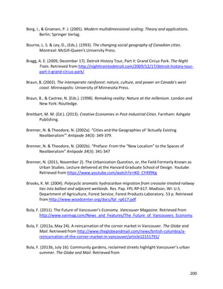 200
Borg, I., & Groenen, P. J. (2005). Modern multidimensional scaling: Theory and applications.
Berlin: Springer Verlag.
Bourne, L. S. & Ley, D., (Eds.). (1993). The changing social geography of Canadian cities.
Montreal: McGill-Queen's University Press.
Bragg, A. E. (2009, December 17). Detroit History Tour, Part II: Grand Circus Park. The Night
Train. Retrieved from http://nighttraintodetroit.com/2009/12/17/detroit-history-tour-
part-ii-grand-circus-park/
Braun, B. (2002). The intemperate rainforest: nature, culture, and power on Canada's west
coast. Minneapolis: University of Minnesota Press.
Braun, B., & Castree, N. (Eds.). (1998). Remaking reality: Nature at the millenium. London and
New York: Routledge.
Breitbart, M. M. (Ed.). (2013). Creative Economies in Post-Industrial Cities. Farnham: Ashgate
Publishing.
Brenner, N. & Theodore, N. (2002a). “Cities and the Geographies of ‘Actually Existing
Neoliberalism’” Antipode 34(3): 349-379.
Brenner, N. & Theodore, N. (2002b). “Preface: From the “New Localism” to the Spaces of
Neoliberalism” Antipode 34(3): 341-347
Brenner, N. (2011, November 2). The Urbanization Question, or, the Field Formerly Known as
Urban Studies. Lecture delivered at the Harvard Graduate School of Design. Youtube.
Retrieved from https://www.youtube.com/watch?v=IK0_CY499Kg
Brooks, K. M. (2004). Polycyclic aromatic hydrocarbon migration from creosote-treated railway
ties into ballast and adjacent wetlands. Res. Pap. FPL-RP-617. Madison, WI: U.S.
Department of Agriculture, Forest Service, Forest Products Laboratory. 53 p. Retrieved
from http://www.woodcenter.org/docs/fpl_rp617.pdf
Bula, F. (2011). The Future of Vancouver’s Economy. Vancouver Magazine. Retrieved from
http://www.vanmag.com/News_and_Features/The_Future_of_Vancouvers_Economy.
Bula, F. (2013a, May 24). A reincarnation of the corner market in Vancouver. The Globe and
Mail. Retrieved from http://www.theglobeandmail.com/news/british-columbia/a-
reincarnation-of-the-corner-market-in-vancouver/article12151791/
Bula, F. (2013b, July 16). Community gardens, reclaimed streets highlight Vancouver’s urban
summer. The Globe and Mail. Retrieved from
 