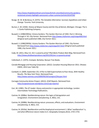 201
http://www.theglobeandmail.com/news/british-columbia/community-gardens-
reclaimed-streets-highlight-vancouvers-urban-summer/article13214750/
Bunge, W. W. & Bordessa, R. (1975). The Canadian Alternative: Survival, Expeditions and Urban
Change. Toronto: York University.
Burton, C. M. (1930). History of Wayne County and the City of Detroit, Michigan. Chicago: The S.
J. Clarke Publishing Company.
Buswell, S. (1980/2003a). Victory Gardens: The Garden Warriors of 1942. Part 2: Winning
Through in '43. City Farmer. Retrieved from http://www.cityfarmer.org/victgarB58.html
(Original work published 1980, City Farmer 3(2).)
Buswell, S. (1980/2003b). Victory Gardens: The Garden Warriors of 1942. City Farmer.
Retrieved from http://www.cityfarmer.org/victgarA57.html (Original work published
1980, City Farmer 3(2).)
Cadji, M. (2011, May 11). Am I a poverty pimp? Phat Beets Produce Beet Blog. Retrieved from
http://www.phatbeetsproduce.org/2011/05/am-i-a-poverty-pimp/
Callenbach, E. (1975). Ecotopia. Berkeley: Banyan Tree Books.
Canada Mortgage and Housing Corporation. (2012). Canadian Housing Observer 2011. Ottawa:
CMHC, 2012 (see Table 9))
Cardwell, D. (2009, September 23). A Plan to Add Supermarkets to Poor Areas, With Healthy
Results. The New York Times. Retrieved from
http://www.nytimes.com/2009/09/24/nyregion/24super.html
Carnegie Community Action Project. (2013). CCAP Reports. Retrieved from
http://ccapvancouver.wordpress.com/ccap-reports/
Carr, M. (1985). The AT reader: theory and practice in appropriate technology. London:
Intermediate Technology Publications.
Castree, N. (2008a). Neoliberalising nature: the logics of deregulation and
reregulation. Environment and planning. A, 40(1), 131.
Castree, N. (2008b). Neoliberalising nature: processes, effects, and evaluations. Environment
and planning. A, 40(1), 153.
Castree, N. (2010a). Neoliberalism and the biophysical environment 1: What ‘neoliberalism’ is,
and what difference nature makes to it. Geography Compass,4(12), 1725-1733.
 