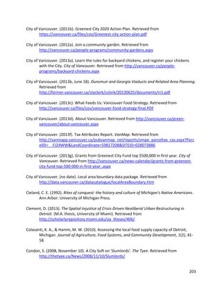203
City of Vancouver. (2011b). Greenest City 2020 Action Plan. Retrieved from
https://vancouver.ca/files/cov/Greenest-city-action-plan.pdf
City of Vancouver. (2012a). Join a community garden. Retrieved from
http://vancouver.ca/people-programs/community-gardens.aspx
City of Vancouver. (2013a). Learn the rules for backyard chickens, and register your chickens
with the City. City of Vancouver. Retrieved from http://vancouver.ca/people-
programs/backyard-chickens.aspx
City of Vancouver. (2013b, June 18). Dunsmuir and Georgia Viaducts and Related Area Planning.
Retrieved from
http://former.vancouver.ca/ctyclerk/cclerk/20130625/documents/rr1.pdf
City of Vancouver. (2013c). What Feeds Us: Vancouver Food Strategy. Retrieved from
http://vancouver.ca/files/cov/vancouver-food-strategy-final.PDF
City of Vancouver. (2013d). About Vancouver. Retrieved from http://vancouver.ca/green-
vancouver/about-vancouver.aspx
City of Vancouver. (2013f). Tax Attributes Report. VanMap. Retrieved from
http://vanmapp.vancouver.ca/pubvanmap_net/reports/vmpe_parceltax_cas.aspx?Parc
elID=__FJ24WW&LandCoordinate=59817208&SITEID=028073886
City of Vancouver. (2013g). Grants from Greenest City Fund top $500,000 in first year. City of
Vancouver. Retrieved from http://vancouver.ca/news-calendar/grants-from-greenest-
city-fund-top-500-000-in-first-year-.aspx
City of Vancouver. (no date). Local area boundary data package. Retrieved from
http://data.vancouver.ca/datacatalogue/localAreaBoundary.htm
Cleland, C. E. (1992). Rites of conquest: the history and culture of Michigan's Native Americans.
Ann Arbor: University of Michigan Press.
Clement, D. (2013). The Spatial Injustice of Crisis-Driven Neoliberal Urban Restructuring in
Detroit. (M.A. thesis, University of Miami). Retrieved from
http://scholarlyrepository.miami.edu/oa_theses/406/
Colasanti, K. A., & Hamm, M. W. (2010). Assessing the local food supply capacity of Detroit,
Michigan. Journal of Agriculture, Food Systems, and Community Development, 1(2), 41-
58.
Condon, S. (2008, November 10). A City Soft on 'Slumlords'. The Tyee. Retrieved from
http://thetyee.ca/News/2008/11/10/Slumlords/
 