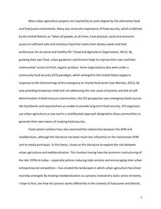 7
Most urban agriculture projects are inspired by to some degree by the alternative food
and food justice movements. Many also stress the importance of food security, which is defined
by the United Nations as “when all people, at all times, have physical, social and economic
access to sufficient safe and nutritious food that meets their dietary needs and food
preferences for an active and healthy life” (Food and Agriculture Organization, 2013). By
growing their own food, urban gardeners and farmers hope to improve their own and their
communities’ access to fresh, organic produce. Some organizations also work under a
community food security (CFS) paradigm, which emerged in the United States largely in
response to the shortcomings of the emergency or charity food sector (see Morales, 2011). By
only providing temporary relief and not addressing the root cause of poverty and lack of self-
determination in food insecure communities, the CFS perspective sees emergency food sources
like food banks and soup kitchens as unable to provide long-term food security. CFS organizers
use urban agriculture as one tool in a multifaceted approach designed to allow communities to
generate their own means of creating food security.
Food system scholars have also examined the relationship between the AFM and
neoliberalism, although this literature has been much less influential on the mainstream AFM
and its media portrayals. In this thesis, I draw on this literature to explore the role between
urban agriculture and neoliberalization. This involves tracing how the economic restructuring of
the late 1970s to today – especially policies reducing state services and encouraging inter-urban
entrepreneurial competition – has created the landscapes in which urban agriculture has (most
recently) emerged. By treating neoliberalization as a process instead of a static series of events,
I hope to first, see how this process works differently in the contexts of Vancouver and Detroit,
 