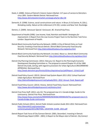 205
Deeb, E. (2008). History of Detroit’s historic Eastern Market: 117 years of service to Detroiters
since 1891. Eastern Market Detroit. Retrieved from
http://www.detroiteasternmarket.com/page.php?p=1&s=58
Demeritt, D. (1998). Science, social constructivism and nature. In Braun, B. & Castree, N. (Eds.),
Remaking reality: Nature at the millennium (173–93). London and New York: Routledge.
Demers, C. (2009). Vancouver Special. Vancouver, BC: Arsenal Pulp Press.
Department of Health (1996). Low Income, Food, Nutrition and Health: Strategies for
Improvement. A Report from the Low Income Project Team to the Nutrition Task Force.
London: Department of Health.
Detroit Black Community Food Security Network. (2009). A City of Detroit Policy on Food
Security: Creating a Food Secure Detroit. Detroit Black Community Food Security
Network. Retrieved from http://detroitblackfoodsecurity.org/policy.html
Detroit Black Community Food Security Network. (no date). About us. Detroit Black Community
Food Security Network. Retrieved from http://detroitblackfoodsecurity.org/about.html
Detroit City Planning Commission. (2013, February 11). Report to the Planning & Economic
Development Standing Committee re: The proposal to amend Chapter 61 of the 1984
Detroit City Code, Zoning, with regard to provisions for Urban Agriculture (RECOMMEND
APPROVAL). Retrieved from
http://www.detroitmi.gov/Portals/0/docs/legislative/cpc/pdf/Report_11Feb13.pdf
Detroit Food Policy Council. (2013). Detroit Food System Report 2011-2012: School Food and
Urban Agriculture. Retrieved from
http://detroitfoodpolicycouncil.net/uploads/2011_2012_Annual_Food_Report.pdf
Detroit Food Policy Council. (2013). History. Detroit Food Policy Council. Retrieved from
http://www.detroitfoodpolicycouncil.net/History.html
Detroit Free Press Staff. (2012, July 12). The proposed new U.S.-Canada bridge: Guide to the
controversy. Detroit Free Press. Retrieved from
http://www.freep.com/article/99999999/NEWS06/399990109/The-proposed-new-U-S-
Canada-bridge-Guide-controversy
Detroit Public Schools (2011). Detroit Public Schools Location Guide 2011-2012. Retrieved from
http://detroitk12.org/content/wp-
content/uploads/2011/08/FINAL_LOCATION_GUIDE_2011.pdf
Detroit Report Task Force of City Connect Detroit. (2001, December). Investing in Detroit:
Philanthropy Report (1994 – 2001): A Report to the Mayor-elect of Detroit. City Connect
 