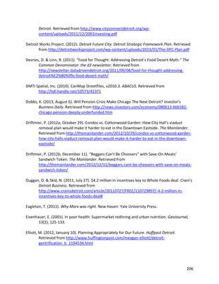 206
Detroit. Retrieved from http://www.cityconnectdetroit.org/wp-
content/uploads/2011/12/2001Investing.pdf
Detroit Works Project. (2012). Detroit Future City: Detroit Strategic Framework Plan. Retrieved
from http://detroitworksproject.com/wp-content/uploads/2013/01/The-DFC-Plan.pdf
Devries, D. & Linn, R. (2011). “Food for Thought: Addressing Detroit’s Food Desert Myth.” The
Common Denominator: the d3 newsletter. Retrieved from
http://newsletter.datadrivendetroit.org/2011/09/08/food-for-thought-addressing-
detroit%E2%80%99s-food-desert-myth/
DMTI Spatial, Inc. (2010). CanMap Streetfiles, v2010.3. ABACUS. Retrieved from
http://hdl.handle.net/10573/42371
Dobbs, K. (2013, August 6). Will Pension Crisis Make Chicago The Next Detroit? Investor’s
Business Daily. Retrieved from http://news.investors.com/economy/080613-666582-
chicago-pension-deeply-underfunded.htm
Driftmier, P. (2012a, October 29). Condos vs. Cottonwood Garden: How City Hall’s viaduct
removal plan would make it harder to eat in the Downtown Eastside. The Mainlander.
Retrieved from http://themainlander.com/2012/10/29/condos-vs-cottonwood-garden-
how-city-halls-viaduct-removal-plan-would-make-it-harder-to-eat-in-the-downtown-
eastside/
Driftmier, P. (2012b, December 11). “Beggars Can’t Be Choosers” with Save-On-Meats’
Sandwich Token. The Mainlander. Retrieved from
http://themainlander.com/2012/12/11/beggars-cant-be-choosers-with-save-on-meats-
sandwich-token/
Duggan, D. & Skid, N. (2011, July 27). $4.2 million in incentives key to Whole Foods deal. Crain’s
Detroit Business. Retrieved from
http://www.crainsdetroit.com/article/20110727/FREE/110729897/-4-2-million-in-
incentives-key-to-whole-foods-deal#
Eagleton, T. (2011). Why Marx was right. New Haven: Yale University Press.
Eisenhauer, E. (2001). In poor health: Supermarket redlining and urban nutrition. GeoJournal,
53(2), 125-133.
Elliott, M. (2012, January 10). Planning Appropriately for Our Future. Huffpost Detroit.
Retrieved from http://www.huffingtonpost.com/meagan-elliott/detroit-
gentrification_b_1194534.html
 