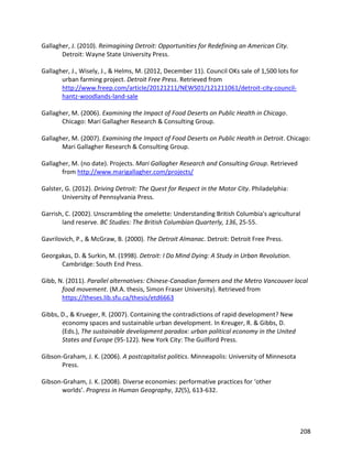 208
Gallagher, J. (2010). Reimagining Detroit: Opportunities for Redefining an American City.
Detroit: Wayne State University Press.
Gallagher, J., Wisely, J., & Helms, M. (2012, December 11). Council OKs sale of 1,500 lots for
urban farming project. Detroit Free Press. Retrieved from
http://www.freep.com/article/20121211/NEWS01/121211061/detroit-city-council-
hantz-woodlands-land-sale
Gallagher, M. (2006). Examining the Impact of Food Deserts on Public Health in Chicago.
Chicago: Mari Gallagher Research & Consulting Group.
Gallagher, M. (2007). Examining the Impact of Food Deserts on Public Health in Detroit. Chicago:
Mari Gallagher Research & Consulting Group.
Gallagher, M. (no date). Projects. Mari Gallagher Research and Consulting Group. Retrieved
from http://www.marigallagher.com/projects/
Galster, G. (2012). Driving Detroit: The Quest for Respect in the Motor City. Philadelphia:
University of Pennsylvania Press.
Garrish, C. (2002). Unscrambling the omelette: Understanding British Columbia's agricultural
land reserve. BC Studies: The British Columbian Quarterly, 136, 25-55.
Gavrilovich, P., & McGraw, B. (2000). The Detroit Almanac. Detroit: Detroit Free Press.
Georgakas, D. & Surkin, M. (1998). Detroit: I Do Mind Dying: A Study in Urban Revolution.
Cambridge: South End Press.
Gibb, N. (2011). Parallel alternatives: Chinese-Canadian farmers and the Metro Vancouver local
food movement. (M.A. thesis, Simon Fraser University). Retrieved from
https://theses.lib.sfu.ca/thesis/etd6663
Gibbs, D., & Krueger, R. (2007). Containing the contradictions of rapid development? New
economy spaces and sustainable urban development. In Kreuger, R. & Gibbs, D.
(Eds.), The sustainable development paradox: urban political economy in the United
States and Europe (95-122). New York City: The Guilford Press.
Gibson-Graham, J. K. (2006). A postcapitalist politics. Minneapolis: University of Minnesota
Press.
Gibson-Graham, J. K. (2008). Diverse economies: performative practices for ‘other
worlds’. Progress in Human Geography, 32(5), 613-632.
 