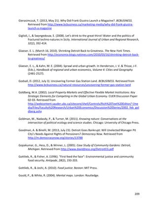 209
Gierasimczuk, T. (2013, May 21). Why Did Frank Giustra Launch a Magazine?. BCBUSINESS.
Retrieved from http://www.bcbusiness.ca/marketing-media/why-did-frank-giustra-
launch-a-magazine
Giglioli, I., & Swyngedouw, E. (2008). Let's drink to the great thirst! Water and the politics of
fractured techno-natures in Sicily. International Journal of Urban and Regional Research,
32(2), 392-414.
Glaeser, E. L. (March 16, 2010). Shrinking Detroit Back to Greatness. The New York Times.
Retrieved from http://economix.blogs.nytimes.com/2010/03/16/shrinking-detroit-back-
to-greatness/
Glaeser, E. L., & Kahn, M. E. (2004). Sprawl and urban growth. In Henderson, J. V. & Thisse, J-F.
(Eds.), Handbook of regional and urban economics, Volume 4: Cities and Geography
(2481-2527).
Godsall, D. (2012, July 3). Uncovering Former Gas Station Land. BCBUSINESS. Retrieved from
http://www.bcbusiness.ca/natural-resources/uncovering-former-gas-station-land
Goldberg, M.A. (2002). Local Property Markets and Effective Flexible Market Institutions: Key
Strategic Elements for Competing in the Global Urban Economy. CUER Discussion Paper
02-03. Retrieved from
http://webcontent.sauder.ubc.ca/sitecore/shell/Controls/Rich%20Text%20Editor/~/me
dia/Files/Faculty%20Research/Urban%20Economics/Discussion%20Series/2002_feb_gol
dberg.ashx
Goldman, M., Nadasdy, P., & Turner, M. (2011). Knowing nature: Conversations at the
intersection of political ecology and science studies. Chicago: University of Chicago Press.
Goodman, A. & Binelli, M. (2013, July 23). Detroit Goes Bankrupt: Will Unelected Manager Pit
City’s Needs Against Rights of Pensioners? Democracy Now. Retrieved from
http://m.democracynow.org/stories/13788
Gopakumar, G., Hess, D., & Winner, L. (2005). Case Study of Community Gardens: Detroit,
Michigan. Retrieved from http://www.davidjhess.org/DetroitCG.pdf
Gottlieb, R., & Fisher, A. (1996). “First feed the face”: Environmental justice and community
food security. Antipode, 28(2), 193-203.
Gottlieb, R., & Joshi, A. (2010). Food justice. Boston: MIT Press.
Gould, P., & White, R. (2004). Mental maps. London: Routledge.
 