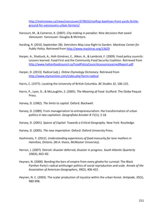 211
http://metronews.ca/news/vancouver/678016/rooftop-beehives-front-yards-fertile-
ground-for-vancouvers-urban-farmers/
Harcourt, M., & Cameron, K. (2007). City making in paradise: Nine decisions that saved
Vancouver. Vancouver: Douglas & McIntyre.
Harding, R. (2010, September 28). Detroiters May Lose Right to Garden. Mackinac Center for
Public Policy. Retrieved from http://www.mackinac.org/13629
Harper, A., Shattuck, A., Holt-Giménez, E., Alkon, A., & Lambrick, F. (2009). Food policy councils:
Lessons learned. Food First and the Community Food Security Coalition. Retrieved from
http://www.haltonfoodcouncil.ca/FoodPolicyCouncilsLessonsLearnedReport.pdf
Harper, D. (2013). Radical (adj.). Online Etymology Dictionary. Retrieved from
http://www.etymonline.com/index.php?term=radical
Harris, C. (1977). Locating the University of British Columbia. BC Studies 32, 106-125.
Harris, P., Lyon, D., & McLaughlin, S. (2005). The Meaning of Food. Guilford: The Globe Pequot
Press.
Harvey, D. (1982). The limits to capital. Oxford: Blackwell.
Harvey, D. (1989). From managerialism to entrepreneurialism: the transformation of urban
politics in late capitalism. Geografiska Annaler B 71(1), 3-18.
Harvey, D. (2001). Spaces of Capital: Towards a Critical Geography. New York: Routledge.
Harvey, D. (2005). The new imperialism. Oxford: Oxford University Press.
Hashimoto, Y. (2012). Understanding experiences of food insecurity for lone mothers in
Hamilton, Ontario. (M.A. thesis, McMaster University).
Herron, J. (2007). Detroit: disaster deferred, disaster in progress. South Atlantic Quarterly
106(4), 663–82.
Heynen, N. (2009). Bending the bars of empire from every ghetto for survival: The Black
Panther Party's radical antihunger politics of social reproduction and scale. Annals of the
Association of American Geographers, 99(2), 406-422.
Heynen, N. C. (2003). The scalar production of injustice within the urban forest. Antipode, 35(5),
980-998.
 