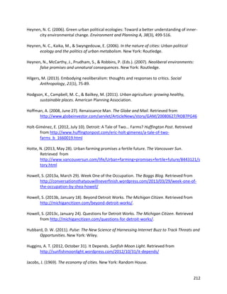 212
Heynen, N. C. (2006). Green urban political ecologies: Toward a better understanding of inner-
city environmental change. Environment and Planning A, 38(3), 499-516.
Heynen, N. C., Kaika, M., & Swyngedouw, E. (2006). In the nature of cities: Urban political
ecology and the politics of urban metabolism. New York: Routledge.
Heynen, N., McCarthy, J., Prudham, S., & Robbins, P. (Eds.). (2007). Neoliberal environments:
false promises and unnatural consequences. New York: Routledge.
Hilgers, M. (2013). Embodying neoliberalism: thoughts and responses to critics. Social
Anthropology, 21(1), 75-89.
Hodgson, K., Campbell, M. C., & Bailkey, M. (2011). Urban agriculture: growing healthy,
sustainable places. American Planning Association.
Hoffman, A. (2008, June 27). Renaissance Man. The Globe and Mail. Retrieved from
http://www.globeinvestor.com/servlet/ArticleNews/story/GAM/20080627/ROB7PG46
Holt-Giménez, E. (2012, July 10). Detroit: A Tale of Two... Farms? Huffington Post. Retreived
from http://www.huffingtonpost.com/eric-holt-gimenez/a-tale-of-two-
farms_b_1660019.html
Hotte, N. (2013, May 28). Urban farming promises a fertile future. The Vancouver Sun.
Retrieved from
http://www.vancouversun.com/life/Urban+farming+promises+fertile+future/8443121/s
tory.html
Howell, S. (2013a, March 29). Week One of the Occupation. The Boggs Blog. Retrieved from
http://conversationsthatyouwillneverfinish.wordpress.com/2013/03/29/week-one-of-
the-occupation-by-shea-howell/
Howell, S. (2013b, January 18). Beyond Detroit Works. The Michigan Citizen. Retrieved from
http://michigancitizen.com/beyond-detroit-works/.
Howell, S. (2013c, January 24). Questions for Detroit Works. The Michigan Citizen. Retrieved
from http://michigancitizen.com/questions-for-detroit-works/.
Hubbard, D. W. (2011). Pulse: The New Science of Harnessing Internet Buzz to Track Threats and
Opportunities. New York: Wiley.
Huggins, A. T. (2012, October 31). It Depends. Sunfish Moon Light. Retrieved from
http://sunfishmoonlight.wordpress.com/2012/10/31/it-depends/
Jacobs, J. (1969). The economy of cities. New York: Random House.
 