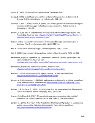 213
Jessop, B. (2002). The future of the capitalist state. Cambridge: Polity.
Jessop, B. (2006). Spatial fixes, temporal fixes and spatio-temporal fixes. In Castree, N. &
Gregory, D., (Eds.), David Harvey: a critical reader (142-166).
Johnston, J., Biro, J., & MacKendrick, N. (2009). Lost in the supermarket: The corporate-organic
foodscape and the struggle for food democracy. Antipode: A Radical Journal of
Geography 41: 509–32.
Kalinina, J. (2012, April 3). Urban farmers in Vancouver plant around municipal by-law. The
Thunderbird. Retrieved from http://thethunderbird.ca/2012/04/03/urban-farmers-in-
vancouver-plant-around-municipal-by-law/
Kear, M. (2007). Spaces of transition spaces of tomorrow: Making a sustainable future in
Southeast False Creek, Vancouver. Cities, 24(4), 324-334.
Keil, R. (2003). Urban political ecology 1. Urban Geography, 24(8), 723-738.
Keil, R. (2005). Progress report: Urban political ecology. Urban Geography, 26(7), 640-651.
Kellhammer, O. (2012, September 19). Cottonwood Community Gardens: oasis in peril. The
Vancouver Observer. Retrieved from
http://www.vancouverobserver.com/city/cottonwood-community-gardens-oasis-peril
Kellhammer, O. (no date). Cottonwood Gardens. Retrieved from
http://www.oliverk.org/page/cottonwood-community-gardens
Kimmett, C. (2012, July 9). Big Step for Big City Farming. The Tyee. Retrieved from
http://thetyee.ca/News/2012/07/09/Solefood-Rising/
Klassen, M. (2009, December 1). $132,000 tax break goes to Sahotas for providing "urban farm"
space. The City Caucus. Retrieved from http://archive.citycaucus.com/2009/12/tax-
break-goes-to-sahotas-for-urban-farm
Kremer, P., & DeLiberty, T. L. (2011). Local food practices and growing potential: Mapping the
case of Philadelphia. Applied Geography, 31(4), 1252-1261.
Krueger, R., & Gibbs, D. C. (2007). The sustainable development paradox: urban political
economy in the United States and Europe. New York City: The Guilford Press.
Landon, A. J. (2008). The" How" of the Three Sisters: The Origins of Agriculture in Mesoamerica
and the Human Niche. Nebraska Anthropologist. Paper 40. Retrieved from
http://digitalcommons.unl.edu/nebanthro/40
 