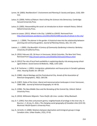 214
Larner, W. (2003). Neoliberalism?. Environment and Planning D: Society and Space, 21(4), 509–
512.
Latour, B. (2004). Politics of Nature: How to Bring the Sciences into Democracy. Cambridge:
Harvard University Press
Latour, B. (2005). Reassembling the social: an introduction to Actor–network theory. Oxford:
Oxford University Press.
Lawns to Loaves. (2011). Wheat in the City | LAWNS to LOAVES. Retrieved from
http://lawnstoloaves.wordpress.com/2011/05/01/1000-pounds-of-wheat-in-the-city/
Lawson, L. J. (2004). The planner in the garden: A historical view into the relationship between
planning and community gardens. Journal of Planning History, 3(2), 151-176.
Lawson, L. J. (2005). City Bountiful: A Century of Community Gardening in America. Berkeley:
University of California Press.
Lee, D. (2010, February 10). 36 Hours in Vancouver, British Columbia. The New York Times.
Retrieved from http://travel.nytimes.com/2010/02/14/travel/14hours.html
Lee, H. (2012) The role of local food availability in explaining obesity risk among young school-
aged children. Social Science & Medicine, 74(8), 1193-1203.
Ley, D. & Tutchener, J. (2001). Immigration, globalization and house prices in Canada’s gateway
cities. Housing Studies 16: 199-223
Ley, D. (1980). Liberal Ideology and the Postindustrial City. Annals of the Association of
American Geographers, 70(2): 238-258.
Ley, D. (1987). Styles of the times: Liberal and neoconservative landscapes in inner Vancouver,
1968-1986. Journal of Historical Geography 14: 40-56.
Ley, D. (1996). The New Middle Class and the Remaking of the Central City. Oxford: Oxford
University Press.
Ley, D. (2010). Millionaire Migrants: Trans-Pacific Life Lines. London: Wiley-Blackwell.
Ley, D. F. (1993). Past elites and present gentry: neighborhoods of privilege in the inner city. In
Bourne, L. S. & Ley, D., (Eds.), The changing social geography of Canadian cities (214-33).
Montreal: McGill-Queen's University Press.
Ley, D., & Smith, H. (2000). Relations between deprivation and immigrant groups in large
Canadian cities. Urban Studies, 37(1), 37-62.
 