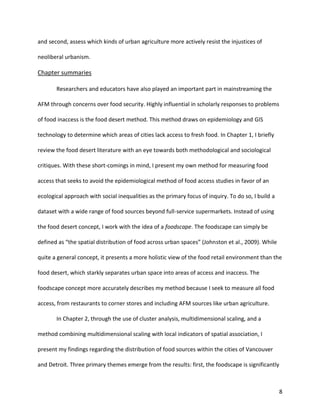 8
and second, assess which kinds of urban agriculture more actively resist the injustices of
neoliberal urbanism.
Chapter summaries
Researchers and educators have also played an important part in mainstreaming the
AFM through concerns over food security. Highly influential in scholarly responses to problems
of food inaccess is the food desert method. This method draws on epidemiology and GIS
technology to determine which areas of cities lack access to fresh food. In Chapter 1, I briefly
review the food desert literature with an eye towards both methodological and sociological
critiques. With these short-comings in mind, I present my own method for measuring food
access that seeks to avoid the epidemiological method of food access studies in favor of an
ecological approach with social inequalities as the primary focus of inquiry. To do so, I build a
dataset with a wide range of food sources beyond full-service supermarkets. Instead of using
the food desert concept, I work with the idea of a foodscape. The foodscape can simply be
defined as “the spatial distribution of food across urban spaces” (Johnston et al., 2009). While
quite a general concept, it presents a more holistic view of the food retail environment than the
food desert, which starkly separates urban space into areas of access and inaccess. The
foodscape concept more accurately describes my method because I seek to measure all food
access, from restaurants to corner stores and including AFM sources like urban agriculture.
In Chapter 2, through the use of cluster analysis, multidimensional scaling, and a
method combining multidimensional scaling with local indicators of spatial association, I
present my findings regarding the distribution of food sources within the cities of Vancouver
and Detroit. Three primary themes emerge from the results: first, the foodscape is significantly
 