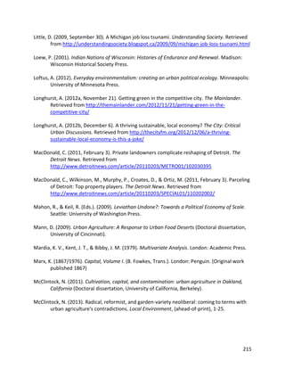 215
Little, D. (2009, September 30). A Michigan job loss tsunami. Understanding Society. Retrieved
from http://understandingsociety.blogspot.ca/2009/09/michigan-job-loss-tsunami.html
Loew, P. (2001). Indian Nations of Wisconsin: Histories of Endurance and Renewal. Madison:
Wisconsin Historical Society Press.
Loftus, A. (2012). Everyday environmentalism: creating an urban political ecology. Minneapolis:
University of Minnesota Press.
Longhurst, A. (2012a, November 21). Getting green in the competitive city. The Mainlander.
Retrieved from http://themainlander.com/2012/11/21/getting-green-in-the-
competitive-city/
Longhurst, A. (2012b, December 6). A thriving sustainable, local economy? The City: Critical
Urban Discussions. Retrieved from http://thecityfm.org/2012/12/06/a-thriving-
sustainable-local-economy-is-this-a-joke/
MacDonald, C. (2011, February 3). Private landowners complicate reshaping of Detroit. The
Detroit News. Retrieved from
http://www.detroitnews.com/article/20110203/METRO01/102030395
MacDonald, C., Wilkinson, M., Murphy, P., Croates, D., & Ortiz, M. (2011, February 3). Parceling
of Detroit: Top property players. The Detroit News. Retrieved from
http://www.detroitnews.com/article/20110203/SPECIAL01/110202002/
Mahon, R., & Keil, R. (Eds.). (2009). Leviathan Undone?: Towards a Political Economy of Scale.
Seattle: University of Washington Press.
Mann, D. (2009). Urban Agriculture: A Response to Urban Food Deserts (Doctoral dissertation,
University of Cincinnati).
Mardia, K. V., Kent, J. T., & Bibby, J. M. (1979). Multivariate Analysis. London: Academic Press.
Marx, K. (1867/1976). Capital, Volume I. (B. Fowkes, Trans.). London: Penguin. (Original work
published 1867)
McClintock, N. (2011). Cultivation, capital, and contamination: urban agriculture in Oakland,
California (Doctoral dissertation, University of California, Berkeley).
McClintock, N. (2013). Radical, reformist, and garden-variety neoliberal: coming to terms with
urban agriculture's contradictions. Local Environment, (ahead-of-print), 1-25.
 