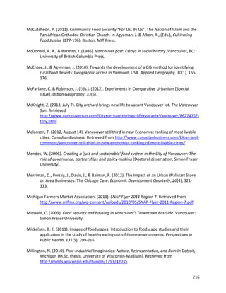 216
McCutcheon. P. (2011). Community Food Security “For Us, By Us”: The Nation of Islam and the
Pan African Orthodox Christian Church. In Agyeman, J. & Alkon, A., (Eds.), Cultivating
Food Justice (177-196). Boston: MIT Press.
McDonald, R. A., & Barman, J. (1986). Vancouver past: Essays in social history. Vancouver, BC:
University of British Columbia Press.
McEntee, J., & Agyeman, J. (2010). Towards the development of a GIS method for identifying
rural food deserts: Geographic access in Vermont, USA. Applied Geography, 30(1), 165-
176.
McFarlane, C. & Robinson, J. (Eds.). (2012). Experiments in Comparative Urbanism [Special
issue]. Urban Geography, 33(6).
McKnight, Z. (2013, July 7). City orchard brings new life to vacant Vancouver lot. The Vancouver
Sun. Retrieved
http://www.vancouversun.com/City+orchard+brings+life+vacant+Vancouver/8627476/s
tory.html
Melanson, T. (2012, August 14). Vancouver still third in new Economist ranking of most livable
cities. Canadian Business. Retrieved from http://www.canadianbusiness.com/blogs-and-
comment/vancouver-still-third-in-new-economist-ranking-of-most-livable-cities/
Mendes, W. (2006). Creating a 'just and sustainable' food system in the City of Vancouver: The
role of governance, partnerships and policy-making (Doctoral dissertation, Simon Fraser
University).
Merriman, D., Persky, J., Davis, J., & Baiman, R. (2012). The Impact of an Urban WalMart Store
on Area Businesses: The Chicago Case. Economic Development Quarterly, 26(4), 321-
333.
Michigan Farmers Market Association. (2011). SNAP Flyer 2011 Region 7. Retrieved from
http://www.mifma.org/wp-content/uploads/2010/05/SNAP-Flyer-2011-Region-7.pdf
Miewald, C. (2009). Food security and housing in Vancouver’s Downtown Eastside. Vancouver:
Simon Fraser University.
Mikkelsen, B. E. (2011). Images of foodscapes: Introduction to foodscape studies and their
application in the study of healthy eating out-of-home environments. Perspectives in
Public Health, 131(5), 209-216.
Millington, N. (2010). Post-Industrial Imaginaries: Nature, Representation, and Ruin In Detroit,
Michigan (M.Sc. thesis, University of Wisconsin-Madison). Retrieved from
http://minds.wisconsin.edu/handle/1793/47035
 