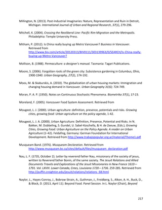 217
Millington, N. (2013). Post‐Industrial Imaginaries: Nature, Representation and Ruin in Detroit,
Michigan. International Journal of Urban and Regional Research, 37(1), 279-296.
Mitchell, K. (2004). Crossing the Neoliberal Line: Pacific Rim Migration and the Metropolis.
Philadelphia: Temple University Press.
Mitham, P. (2012). Is China really buying up Metro Vancouver? Business in Vancouver.
Retrieved from
http://www.biv.com/article/20120313/BIV0111/303139963/0/SEARCH/Is-China-really-
buying-up-Metro-Vancouver?
Mollison, B. (1988). Permaculture: a designer's manual. Tasmania: Tagari Publications.
Moore, S. (2006). Forgotten roots of the green city: Subsistence gardening in Columbus, Ohio,
1900-1940. Urban Geography, 27(2), 174-192.
Moos, M. & Skaburskis, A. (2010). The globalization of urban housing markets: Immigration and
changing housing demand in Vancouver. Urban Geography 31(6): 724-749.
Moran, P. A. P. (1950). Notes on Continuous Stochastic Phenomena. Biometrika 37(1), 17-23.
Moreland, F. (2005). Vancouver Food System Assessment. Retrieved from
Mougeot, L. J. (2000). Urban agriculture: definition, presence, potentials and risks. Growing
cities, growing food: Urban agriculture on the policy agenda, 1-42.
Mougeot, L. J. A. (2000). Urban Agriculture: Definition, Presence, Potential and Risks. In N.
Bakker, M. Dubbeling, S. Gundel, U. Sabel-Koschella, & H. de Zeeuw, (Eds.), Growing
Cities, Growing Food: Urban Agriculture on the Policy Agenda. A reader on Urban
Agriculture (1–42). Feldafing, Germany: German Foundation for International
Development. Retrieved from http://www.trabajopopular.org.ar/material/Theme1.pdf
Musqueam Band. (1976). Musqueam Declaration. Retrieved from
http://www.musqueam.bc.ca/sites/default/files/musqueam_declaration.pdf
Nau, L. F. (1735, October 2). Letter by reverend father Nau, missionary of the society of jesus,
written to Reverend father Bonin, of the same society. The Jesuit Relations and Allied
Documents Travels and Explorations of the Jesuit Missionaries in New France 1610—
1791. Vol. LXVIII. Lower Canada, Crees, Louisiana 1720—1736. 259-285. Retrieved from
http://puffin.creighton.edu/jesuit/relations/relations_68.html
Naylor, L., Hayes-Conroy, J., Bobrow-Strain, A., Guthman, J., Freidberg, S., Alkon, A. H., Buck, D.,
& Block, D. (2013, April 11). Beyond Food. Panel Session. In L. Naylor (Chair), Beyond
 