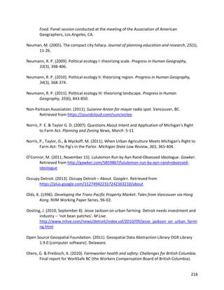 218
Food. Panel session conducted at the meeting of the Association of American
Geographers, Los Angeles, CA.
Neuman, M. (2005). The compact city fallacy. Journal of planning education and research, 25(1),
11-26.
Neumann, R. P. (2009). Political ecology I: theorizing scale. Progress in Human Geography,
33(3), 398-406.
Neumann, R. P. (2010). Political ecology II: theorizing region. Progress in Human Geography,
34(3), 368-374.
Neumann, R. P. (2011). Political ecology III: theorizing landscape. Progress in Human
Geography, 35(6), 843-850.
Non-Partisan Association. (2011). Suzanne Anton for mayor radio spot. Vancouver, BC.
Retrieved from https://soundcloud.com/sunciviclee
Norris, P. E. & Taylor G. D. (2007). Questions About Intent and Application of Michigan's Right
to Farm Act. Planning and Zoning News, March: 5-11.
Norris, P., Taylor, G., & Wyckoff, M. (2011). When Urban Agriculture Meets Michigan's Right to
Farm Act: The Pig's in the Parlor. Michigan State Law Review, 365, 365-404.
O’Connor, M. (2011, November 15). Lululemon Run by Ayn Rand-Obsessed Ideologue. Gawker.
Retrieved from http://gawker.com/5859867/lululemon-run-by-ayn-rand+obsessed-
ideologue
Occupy Detroit. (2013). Occupy Detroit – About. Google+. Retrieved from
https://plus.google.com/112749422317242363210/about
Olds, K. (1996). Developing the Trans-Pacific Property Market: Tales from Vancouver via Hong
Kong. RIIM Working Paper Series, 96-02.
Oosting, J. (2010, September 8). Jesse Jackson on urban farming: Detroit needs investment and
industry -- 'not bean patches'. M Live.
http://www.mlive.com/news/detroit/index.ssf/2010/09/jesse_jackson_on_urban_farmi
ng.html
Open Source Geospatial Foundation. (2011). Geospatial Data Abstraction Library OGR Library
1.9.0 [computer software]. Delaware.
Otero, G. & Preibisch, K. (2010). Farmworker health and safety: Challenges for British Columbia.
Final report for WorkSafe BC (the Workers Compensation Board of British Columbia).
 
