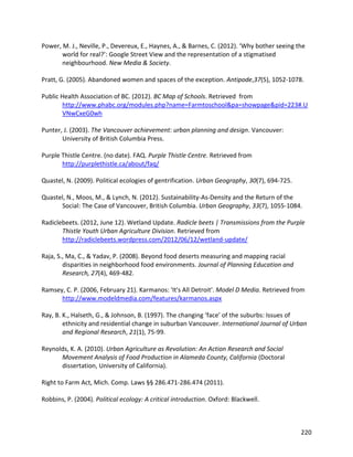 220
Power, M. J., Neville, P., Devereux, E., Haynes, A., & Barnes, C. (2012). ‘Why bother seeing the
world for real?’: Google Street View and the representation of a stigmatised
neighbourhood. New Media & Society.
Pratt, G. (2005). Abandoned women and spaces of the exception. Antipode,37(5), 1052-1078.
Public Health Association of BC. (2012). BC Map of Schools. Retrieved from
http://www.phabc.org/modules.php?name=Farmtoschool&pa=showpage&pid=223#.U
VNwCxeG0wh
Punter, J. (2003). The Vancouver achievement: urban planning and design. Vancouver:
University of British Columbia Press.
Purple Thistle Centre. (no date). FAQ. Purple Thistle Centre. Retrieved from
http://purplethistle.ca/about/faq/
Quastel, N. (2009). Political ecologies of gentrification. Urban Geography, 30(7), 694-725.
Quastel, N., Moos, M., & Lynch, N. (2012). Sustainability-As-Density and the Return of the
Social: The Case of Vancouver, British Columbia. Urban Geography, 33(7), 1055-1084.
Radiclebeets. (2012, June 12). Wetland Update. Radicle beets | Transmissions from the Purple
Thistle Youth Urban Agriculture Division. Retrieved from
http://radiclebeets.wordpress.com/2012/06/12/wetland-update/
Raja, S., Ma, C., & Yadav, P. (2008). Beyond food deserts measuring and mapping racial
disparities in neighborhood food environments. Journal of Planning Education and
Research, 27(4), 469-482.
Ramsey, C. P. (2006, February 21). Karmanos: 'It's All Detroit'. Model D Media. Retrieved from
http://www.modeldmedia.com/features/karmanos.aspx
Ray, B. K., Halseth, G., & Johnson, B. (1997). The changing ‘face’ of the suburbs: Issues of
ethnicity and residential change in suburban Vancouver. International Journal of Urban
and Regional Research, 21(1), 75-99.
Reynolds, K. A. (2010). Urban Agriculture as Revolution: An Action Research and Social
Movement Analysis of Food Production in Alameda County, California (Doctoral
dissertation, University of California).
Right to Farm Act, Mich. Comp. Laws §§ 286.471-286.474 (2011).
Robbins, P. (2004). Political ecology: A critical introduction. Oxford: Blackwell.
 