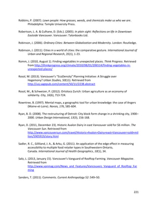 221
Robbins, P. (2007). Lawn people: How grasses, weeds, and chemicals make us who we are.
Philadelphia: Temple University Press.
Robertson, L. A. & Culhane, D. (Eds.). (2005). In plain sight: Reflections on life in Downtown
Eastside Vancouver. Vancouver: Talonbooks Ltd.
Robinson, J. (2006). Ordinary Cities: Between Globalization and Modernity. London: Routledge.
Robinson, J. (2011). Cities in a world of cities: the comparative gesture. International Journal of
Urban and Regional Research, 35(1), 1-23.
Romm, J. (2010, August 1). Finding vegetables in unexpected places. Think Progress. Retrieved
from http://thinkprogress.org/climate/2010/08/01/206514/finding-vegetables-in-
unexpected-places/
Rosol, M. (2013). Vancouver’s “EcoDensity” Planning Initiative: A Struggle over
Hegemony? Urban Studies, 50(11). Retrieved from
http://usj.sagepub.com/content/50/11/2238.abstract
Rosol, M., & Schweizer, P. (2012). Ortoloco Zurich: Urban agriculture as an economy of
solidarity. City, 16(6), 713-724.
Rowntree, B. (1997). Mental maps, a geographic tool for urban knowledge: the case of Angers
(Maine-et-Loire). Norois, 176, 585-604.
Ryan, B. D. (2008). The restructuring of Detroit: City block form change in a shrinking city, 1900–
2000. Urban Design International, 13(3), 156-168.
Ryan, D. (2011, December 23). Historic Avalon Dairy in east Vancouver sold for $6 million. The
Vancouver Sun. Retrieved from
http://www.vancouversun.com/travel/Historic+Avalon+Dairy+east+Vancouver+sold+mil
lion/5905919/story.html
Sadler, R. C., Gilliland, J. A., & Arku, G. (2011). An application of the edge effect in measuring
accessibility to multiple food retailer types in Southwestern Ontario,
Canada. International Journal of Health Geographics, 10(1), 34.
Salo, L. (2013, January 15). Vancouver's Vanguard of Rooftop Farming. Vancouver Magazine.
Retrieved from
http://www.vanmag.com/News_and_Features/Vancouvers_Vanguard_of_Rooftop_Far
ming
Sanders, T. (2011). Comments. Current Anthropology 52: 549–50.
 