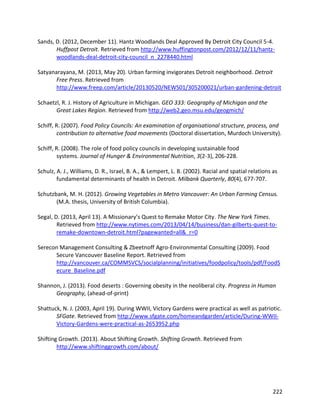 222
Sands, D. (2012, December 11). Hantz Woodlands Deal Approved By Detroit City Council 5-4.
Huffpost Detroit. Retrieved from http://www.huffingtonpost.com/2012/12/11/hantz-
woodlands-deal-detroit-city-council_n_2278440.html
Satyanarayana, M. (2013, May 20). Urban farming invigorates Detroit neighborhood. Detroit
Free Press. Retrieved from
http://www.freep.com/article/20130520/NEWS01/305200021/urban-gardening-detroit
Schaetzl, R. J. History of Agriculture in Michigan. GEO 333: Geography of Michigan and the
Great Lakes Region. Retrieved from http://web2.geo.msu.edu/geogmich/
Schiff, R. (2007). Food Policy Councils: An examination of organisational structure, process, and
contribution to alternative food movements (Doctoral dissertation, Murdoch University).
Schiff, R. (2008). The role of food policy councils in developing sustainable food
systems. Journal of Hunger & Environmental Nutrition, 3(2-3), 206-228.
Schulz, A. J., Williams, D. R., Israel, B. A., & Lempert, L. B. (2002). Racial and spatial relations as
fundamental determinants of health in Detroit. Milbank Quarterly, 80(4), 677-707.
Schutzbank, M. H. (2012). Growing Vegetables in Metro Vancouver: An Urban Farming Census.
(M.A. thesis, University of British Columbia).
Segal, D. (2013, April 13). A Missionary’s Quest to Remake Motor City. The New York Times.
Retrieved from http://www.nytimes.com/2013/04/14/business/dan-gilberts-quest-to-
remake-downtown-detroit.html?pagewanted=all&_r=0
Serecon Management Consulting & Zbeetnoff Agro-Environmental Consulting (2009). Food
Secure Vancouver Baseline Report. Retrieved from
http://vancouver.ca/COMMSVCS/socialplanning/initiatives/foodpolicy/tools/pdf/FoodS
ecure_Baseline.pdf
Shannon, J. (2013). Food deserts : Governing obesity in the neoliberal city. Progress in Human
Geography, (ahead-of-print)
Shattuck, N. J. (2003, April 19). During WWII, Victory Gardens were practical as well as patriotic.
SFGate. Retrieved from http://www.sfgate.com/homeandgarden/article/During-WWII-
Victory-Gardens-were-practical-as-2653952.php
Shifting Growth. (2013). About Shifting Growth. Shifting Growth. Retrieved from
http://www.shiftinggrowth.com/about/
 
