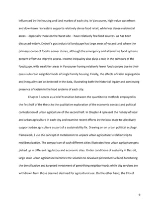 9
influenced by the housing and land market of each city. In Vancouver, high-value waterfront
and downtown real estate supports relatively dense food retail, while less dense residential
areas – especially those on the West side – have relatively few food sources. As has been
discussed widely, Detroit’s postindustrial landscape has large areas of vacant land where the
primary source of food is corner stores, although the emergency and alternative food systems
present efforts to improve access. Income inequality also plays a role in the contours of the
foodscape, with wealthier areas in Vancouver having relatively fewer food sources due to their
quasi-suburban neighborhoods of single family housing. Finally, the effects of racial segregation
and inequality can be detected in the data, illustrating both the historical legacy and continuing
presence of racism in the food systems of each city.
Chapter 3 serves as a brief transition between the quantitative methods employed in
the first half of the thesis to the qualitative exploration of the economic context and political
contestation of urban agriculture of the second half. In Chapter 4 I present the history of local
and urban agriculture in each city and examine recent efforts by the local state to selectively
support urban agriculture as part of a sustainability fix. Drawing on an urban political ecology
framework, I use the concept of metabolism to unpack urban agriculture’s relationship to
neoliberalization. The comparison of such different cities illustrates how urban agriculture gets
picked up in different regulatory and economic sites. Under conditions of austerity in Detroit,
large scale urban agriculture becomes the solution to devalued postindustrial land, facilitating
the densification and targeted investment of gentrifying neighborhoods while city services are
withdrawn from those deemed destined for agricultural use. On the other hand, the City of
 