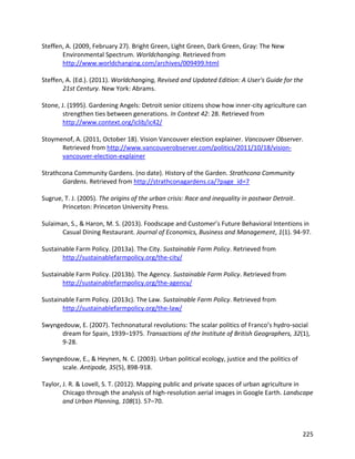 225
Steffen, A. (2009, February 27). Bright Green, Light Green, Dark Green, Gray: The New
Environmental Spectrum. Worldchanging. Retrieved from
http://www.worldchanging.com/archives/009499.html
Steffen, A. (Ed.). (2011). Worldchanging, Revised and Updated Edition: A User's Guide for the
21st Century. New York: Abrams.
Stone, J. (1995). Gardening Angels: Detroit senior citizens show how inner-city agriculture can
strengthen ties between generations. In Context 42: 28. Retrieved from
http://www.context.org/iclib/ic42/
Stoymenof, A. (2011, October 18). Vision Vancouver election explainer. Vancouver Observer.
Retrieved from http://www.vancouverobserver.com/politics/2011/10/18/vision-
vancouver-election-explainer
Strathcona Community Gardens. (no date). History of the Garden. Strathcona Community
Gardens. Retrieved from http://strathconagardens.ca/?page_id=7
Sugrue, T. J. (2005). The origins of the urban crisis: Race and inequality in postwar Detroit.
Princeton: Princeton University Press.
Sulaiman, S., & Haron, M. S. (2013). Foodscape and Customer’s Future Behavioral Intentions in
Casual Dining Restaurant. Journal of Economics, Business and Management, 1(1). 94-97.
Sustainable Farm Policy. (2013a). The City. Sustainable Farm Policy. Retrieved from
http://sustainablefarmpolicy.org/the-city/
Sustainable Farm Policy. (2013b). The Agency. Sustainable Farm Policy. Retrieved from
http://sustainablefarmpolicy.org/the-agency/
Sustainable Farm Policy. (2013c). The Law. Sustainable Farm Policy. Retrieved from
http://sustainablefarmpolicy.org/the-law/
Swyngedouw, E. (2007). Technonatural revolutions: The scalar politics of Franco’s hydro‐social
dream for Spain, 1939–1975. Transactions of the Institute of British Geographers, 32(1),
9-28.
Swyngedouw, E., & Heynen, N. C. (2003). Urban political ecology, justice and the politics of
scale. Antipode, 35(5), 898-918.
Taylor, J. R. & Lovell, S. T. (2012). Mapping public and private spaces of urban agriculture in
Chicago through the analysis of high-resolution aerial images in Google Earth. Landscape
and Urban Planning, 108(1). 57–70.
 