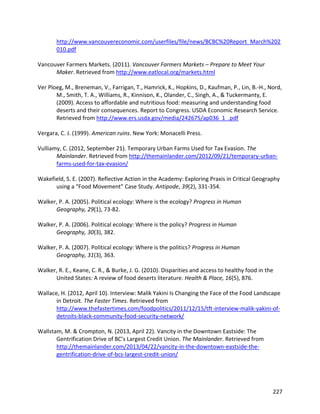 227
http://www.vancouvereconomic.com/userfiles/file/news/BCBC%20Report_March%202
010.pdf
Vancouver Farmers Markets. (2011). Vancouver Farmers Markets – Prepare to Meet Your
Maker. Retrieved from http://www.eatlocal.org/markets.html
Ver Ploeg, M., Breneman, V., Farrigan, T., Hamrick, K., Hopkins, D., Kaufman, P., Lin, B.-H., Nord,
M., Smith, T. A., Williams, R., Kinnison, K., Olander, C., Singh, A., & Tuckermanty, E.
(2009). Access to affordable and nutritious food: measuring and understanding food
deserts and their consequences. Report to Congress. USDA Economic Research Service.
Retrieved from http://www.ers.usda.gov/media/242675/ap036_1_.pdf
Vergara, C. J. (1999). American ruins. New York: Monacelli Press.
Vulliamy, C. (2012, September 21). Temporary Urban Farms Used for Tax Evasion. The
Mainlander. Retrieved from http://themainlander.com/2012/09/21/temporary-urban-
farms-used-for-tax-evasion/
Wakefield, S. E. (2007). Reflective Action in the Academy: Exploring Praxis in Critical Geography
using a “Food Movement” Case Study. Antipode, 39(2), 331-354.
Walker, P. A. (2005). Political ecology: Where is the ecology? Progress in Human
Geography, 29(1), 73-82.
Walker, P. A. (2006). Political ecology: Where is the policy? Progress in Human
Geography, 30(3), 382.
Walker, P. A. (2007). Political ecology: Where is the politics? Progress in Human
Geography, 31(3), 363.
Walker, R. E., Keane, C. R., & Burke, J. G. (2010). Disparities and access to healthy food in the
United States: A review of food deserts literature. Health & Place, 16(5), 876.
Wallace, H. (2012, April 10). Interview: Malik Yakini Is Changing the Face of the Food Landscape
in Detroit. The Faster Times. Retrieved from
http://www.thefastertimes.com/foodpolitics/2011/12/15/tft-interview-malik-yakini-of-
detroits-black-community-food-security-network/
Wallstam, M. & Crompton, N. (2013, April 22). Vancity in the Downtown Eastside: The
Gentrification Drive of BC’s Largest Credit Union. The Mainlander. Retrieved from
http://themainlander.com/2013/04/22/vancity-in-the-downtown-eastside-the-
gentrification-drive-of-bcs-largest-credit-union/
 