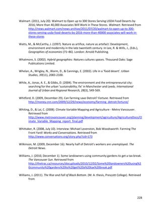 228
Walmart. (2011, July 20). Walmart to Open up to 300 Stores Serving USDA Food Deserts by
2016; More than 40,000 Associates Will Work in These Stores. Walmart. Retrieved from
http://news.walmart.com/news-archive/2011/07/20/walmart-to-open-up-to-300-
stores-serving-usda-food-deserts-by-2016-more-than-40000-associates-will-work-in-
these-stores
Watts, M., & McCarthy, J. (1997). Nature as artifice, nature as artefact: Development,
environment and modernity in the late twentieth century. In Lee, R. & Wills, J., (Eds.),
Geographies of economies (71–86). London: Arnold Publishing.
Whatmore, S. (2002). Hybrid geographies: Natures cultures spaces. Thousand Oaks: Sage
Publications Limited.
Whelan, A., Wrigley, N., Warm, D., & Cannings, E. (2002). Life in a 'food desert'. Urban
Studies, 39(11), 2083-2100.
While, A., Jonas, A. E., & Gibbs, D. (2004). The environment and the entrepreneurial city:
searching for the urban ‘sustainability; fix’ in Manchester and Leeds. International
Journal of Urban and Regional Research, 28(3), 549-569.
Whitford, D. (2009, December 29). Can farming save Detroit? Fortune. Retrieved from
http://money.cnn.com/2009/12/29/news/economy/farming_detroit.fortune/
Whiting, D., & Lai, C. (2008). Climate Variable Mapping and Agriculture - Metro Vancouver.
Retrieved from
http://www.metrovancouver.org/planning/development/agriculture/AgricultureDocs/Cl
imate_Variable_Mapping_report_final.pdf
Whittaker, R. (2008, July 10). Interview: Michael Levenston, Bob Woodsworth: Farming The
Front Yard! Works and Conversations. Retrieved from
http://www.conversations.org/story.php?sid=173
Wilkinson, M. (2009, December 16). Nearly half of Detroit's workers are unemployed. The
Detroit News.
Williams, J. (2010, December 1). Some landowners using community gardens to get a tax break.
The Vancouver Sun. Retrieved from
http://thetrac.ca/resources/docuploads/2010/12/02/Some%20landowners%20using%2
0community%20gardens%20to%20get%20a%20tax%20break.pdf
Williams, J. (2011). The Rise and Fall of Black Bottom. (M. A. thesis, Prescott College). Retrieved
from
 
