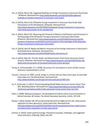 230
Yan, A. (2013a, March 18). Suggested Readings on Foreign Investment in Vancouver Real Estate
- BTAworks. Retrieved from http://www.btaworks.com/2013/03/18/suggested-
readings-on-foreign-investment-in-vancouver-real-estate/
Yan, A. (2013b, March 21). BTAworks Foreign Investment in Vancouver Real Estate Slide
Presentation at SFU Woodwards. BTAworks. Retrieved from
http://www.btaworks.com/2013/03/21/btaworks-foreign-investment-in-vancouver-
real-estate-presentation-at-sfu-woodwards/
Yan, A. (2013c, March 25). Measuring the Presence of Absence: Clarifications and Corrections in
the Reportage of the BTAworks’ Foreign Investment in Vancouver Real Estate.
BTAworks. Retrieved from http://www.btaworks.com/2013/03/25/measuring-the-
presence-of-absence-clarifications-and-corrections-in-the-reportage-of-the-btaworks-
foreign-investment-in-vancouver-real-estate/
Yan, A. (2013d, April 4). Media and Metrics: Accounts of the Foreign Investment in Vancouver’s
Real Estate Panel. BTAworks. Retrieved from
http://www.btaworks.com/2013/04/04/media-and-metrics-2/
Yan, A. (2013e, May 25). The Life, Death, and Reincarnation of the Great Vancouver Corner
Grocery. BTAworks. Retrieved from http://www.btaworks.com/2013/05/25/the-life-
death-and-reincarnation-of-the-great-vancouver-corner-grocery/
Young, G., & Householder, A. S. (1938). Discussion of a set of points in terms of their mutual
distances. Psychometrika 3, 19-22.
Youssef, J. & Hurst, N. (2007, July 8). Kroger in, Farmer Jack out; New stores open as venerable
chain fades out. The Detroit News. Retrieved from
http://www.kendalto.com/KrogerinFarmerJackoutJuly72007.htm
Yu, H., & Donville, C. (2011). Chinese Spreading Wealth Make Vancouver Homes Pricier Than
NYC. Bloomberg News. Retrieved from http://www.bloomberg.com/news/2011-05-
16/chinese-spreading-wealth-make-vancouver-homes-pricier-than-nyc.html
Zelko, F. (2004). Making Greenpeace: The development of direct action environmentalism in
British Columbia. BC Studies: The British Columbian Quarterly, 142(3), 197-239.
Zhang, Y. (2010, October 28). Bill would exempt Detroit from Right to Farm Act, allow stricter
regulation of urban agriculture. Great Lakes Echo. Retrieved from
http://greatlakesecho.org/2010/10/28/bill-would-exempt-detroit-from-right-to-farm-
act-allow-stricter-regulation-of-urban-agriculture/
Zimmer, A. (2010). Urban political ecology: Theoretical concepts, challenges, and suggested
future directions. Erdkunde, 64(4), 343-354.
 