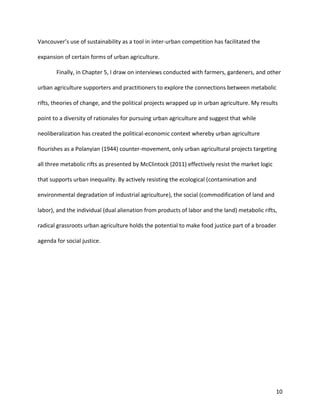 10
Vancouver’s use of sustainability as a tool in inter-urban competition has facilitated the
expansion of certain forms of urban agriculture.
Finally, in Chapter 5, I draw on interviews conducted with farmers, gardeners, and other
urban agriculture supporters and practitioners to explore the connections between metabolic
rifts, theories of change, and the political projects wrapped up in urban agriculture. My results
point to a diversity of rationales for pursuing urban agriculture and suggest that while
neoliberalization has created the political-economic context whereby urban agriculture
flourishes as a Polanyian (1944) counter-movement, only urban agricultural projects targeting
all three metabolic rifts as presented by McClintock (2011) effectively resist the market logic
that supports urban inequality. By actively resisting the ecological (contamination and
environmental degradation of industrial agriculture), the social (commodification of land and
labor), and the individual (dual alienation from products of labor and the land) metabolic rifts,
radical grassroots urban agriculture holds the potential to make food justice part of a broader
agenda for social justice.
 