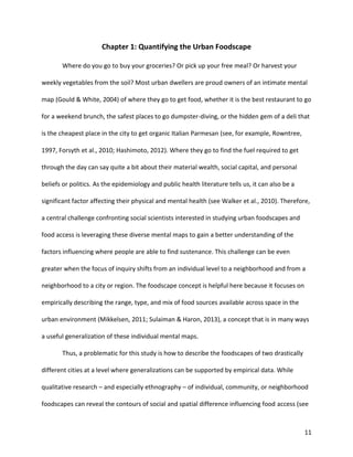 11
Chapter 1: Quantifying the Urban Foodscape
Where do you go to buy your groceries? Or pick up your free meal? Or harvest your
weekly vegetables from the soil? Most urban dwellers are proud owners of an intimate mental
map (Gould & White, 2004) of where they go to get food, whether it is the best restaurant to go
for a weekend brunch, the safest places to go dumpster-diving, or the hidden gem of a deli that
is the cheapest place in the city to get organic Italian Parmesan (see, for example, Rowntree,
1997, Forsyth et al., 2010; Hashimoto, 2012). Where they go to find the fuel required to get
through the day can say quite a bit about their material wealth, social capital, and personal
beliefs or politics. As the epidemiology and public health literature tells us, it can also be a
significant factor affecting their physical and mental health (see Walker et al., 2010). Therefore,
a central challenge confronting social scientists interested in studying urban foodscapes and
food access is leveraging these diverse mental maps to gain a better understanding of the
factors influencing where people are able to find sustenance. This challenge can be even
greater when the focus of inquiry shifts from an individual level to a neighborhood and from a
neighborhood to a city or region. The foodscape concept is helpful here because it focuses on
empirically describing the range, type, and mix of food sources available across space in the
urban environment (Mikkelsen, 2011; Sulaiman & Haron, 2013), a concept that is in many ways
a useful generalization of these individual mental maps.
Thus, a problematic for this study is how to describe the foodscapes of two drastically
different cities at a level where generalizations can be supported by empirical data. While
qualitative research – and especially ethnography – of individual, community, or neighborhood
foodscapes can reveal the contours of social and spatial difference influencing food access (see
 
