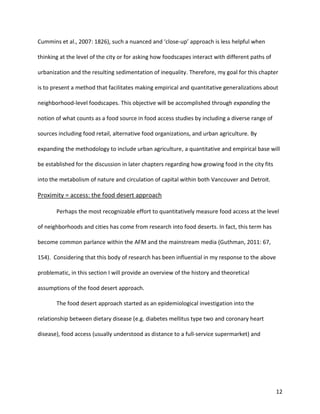 12
Cummins et al., 2007: 1826), such a nuanced and ‘close-up’ approach is less helpful when
thinking at the level of the city or for asking how foodscapes interact with different paths of
urbanization and the resulting sedimentation of inequality. Therefore, my goal for this chapter
is to present a method that facilitates making empirical and quantitative generalizations about
neighborhood-level foodscapes. This objective will be accomplished through expanding the
notion of what counts as a food source in food access studies by including a diverse range of
sources including food retail, alternative food organizations, and urban agriculture. By
expanding the methodology to include urban agriculture, a quantitative and empirical base will
be established for the discussion in later chapters regarding how growing food in the city fits
into the metabolism of nature and circulation of capital within both Vancouver and Detroit.
Proximity = access: the food desert approach
Perhaps the most recognizable effort to quantitatively measure food access at the level
of neighborhoods and cities has come from research into food deserts. In fact, this term has
become common parlance within the AFM and the mainstream media (Guthman, 2011: 67,
154). Considering that this body of research has been influential in my response to the above
problematic, in this section I will provide an overview of the history and theoretical
assumptions of the food desert approach.
The food desert approach started as an epidemiological investigation into the
relationship between dietary disease (e.g. diabetes mellitus type two and coronary heart
disease), food access (usually understood as distance to a full-service supermarket) and
 