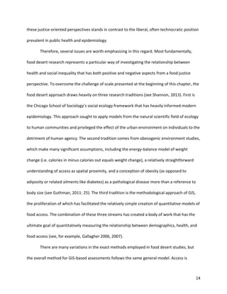 14
these justice-oriented perspectives stands in contrast to the liberal, often technocratic position
prevalent in public health and epidemiology.
Therefore, several issues are worth emphasizing in this regard. Most fundamentally,
food desert research represents a particular way of investigating the relationship between
health and social inequality that has both positive and negative aspects from a food justice
perspective. To overcome the challenge of scale presented at the beginning of this chapter, the
food desert approach draws heavily on three research traditions (see Shannon, 2013). First is
the Chicago School of Sociology’s social ecology framework that has heavily informed modern
epidemiology. This approach sought to apply models from the natural scientific field of ecology
to human communities and privileged the effect of the urban environment on individuals to the
detriment of human agency. The second tradition comes from obesogenic environment studies,
which make many significant assumptions, including the energy-balance model of weight
change (i.e. calories in minus calories out equals weight change), a relatively straightforward
understanding of access as spatial proximity, and a conception of obesity (as opposed to
adiposity or related ailments like diabetes) as a pathological disease more than a reference to
body size (see Guthman, 2011: 25). The third tradition is the methodological approach of GIS,
the proliferation of which has facilitated the relatively simple creation of quantitative models of
food access. The combination of these three streams has created a body of work that has the
ultimate goal of quantitatively measuring the relationship between demographics, health, and
food access (see, for example, Gallagher 2006, 2007).
There are many variations in the exact methods employed in food desert studies, but
the overall method for GIS-based assessments follows the same general model. Access is
 