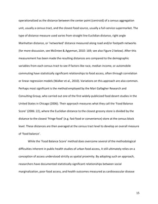 15
operationalized as the distance between the center point (centroid) of a census aggregation
unit, usually a census tract, and the closest food source, usually a full-service supermarket. The
type of distance measure used varies from straight line Euclidian distance, right angle
Manhattan distance, or ‘networked’ distance measured along road and/or footpath networks
(for more discussion, see McEntee & Agyeman, 2010: 169; see also Figure 2 below). After this
measurement has been made the resulting distances are compared to the demographic
variables from each census tract to see if factors like race, median income, or automobile
commuting have statistically significant relationships to food access, often through correlation
or linear regression models (Walker et al., 2010). Variations on this approach are also common.
Perhaps most significant is the method employed by the Mari Gallagher Research and
Consulting Group, who carried out one of the first widely-publicized food desert studies in the
United States in Chicago (2006). Their approach measures what they call the ‘Food Balance
Score’ (2006: 22), where the Euclidian distance to the closest grocery store is divided by the
distance to the closest ‘fringe food’ (e.g. fast food or convenience) store at the census block
level. These distances are then averaged at the census tract level to develop an overall measure
of ‘food balance’.
While the ‘Food Balance Score’ method does overcome several of the methodological
difficulties inherent in public health studies of urban food access, it still ultimately relies on a
conception of access understood strictly as spatial proximity. By adopting such an approach,
researchers have documented statistically significant relationships between social
marginalization, poor food access, and health outcomes measured as cardiovascular disease
 