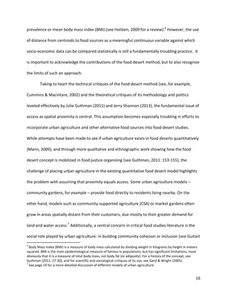 16
prevalence or mean body mass index (BMI) (see Holsten, 2009 for a review).6
However, the use
of distance from centroids to food sources as a meaningful continuous variable against which
socio-economic data can be compared statistically is still a fundamentally troubling practice. It
is important to acknowledge the contributions of the food desert method, but to also recognize
the limits of such an approach.
Taking to heart the technical critiques of the food desert method (see, for example,
Cummins & Macintyre, 2002) and the theoretical critiques of its methodology and politics
leveled effectively by Julie Guthman (2011) and Jerry Shannon (2013), the fundamental issue of
access as spatial proximity is central. This assumption becomes especially troubling in efforts to
incorporate urban agriculture and other alternative food sources into food desert studies.
While attempts have been made to see if urban agriculture exists in food deserts quantitatively
(Mann, 2009), and through more qualitative and ethnographic work showing how the food
desert concept is mobilized in food justice organizing (see Guthman, 2011: 153-155), the
challenge of placing urban agriculture in the existing quantitative food desert model highlights
the problem with assuming that proximity equals access. Some urban agriculture models –
community gardens, for example – provide food directly to residents living nearby. On the
other hand, models such as community-supported agriculture (CSA) or market gardens often
grow in areas spatially distant from their customers, due mostly to their greater demand for
land and water access.7
Additionally, a central concern in critical food studies literature is the
social role played by urban agriculture: in building community cohesion or inclusion (see Guitart
6
Body Mass Index (BMI) is a measure of body mass calculated by dividing weight in kilograms by height in meters
squared. BMI is the main epidemiological measure of fatness in populations, but has significant limitations, most
obviously that it is a measure of total body mass, not body fat (or adiposity). For a history of the concept, see
Guthman (2011: 27-30), and for scientific and sociological critiques of its use, see Gard & Wright (2005).
7
See page 19 for a more detailed discussion of different models of urban agriculture.
 