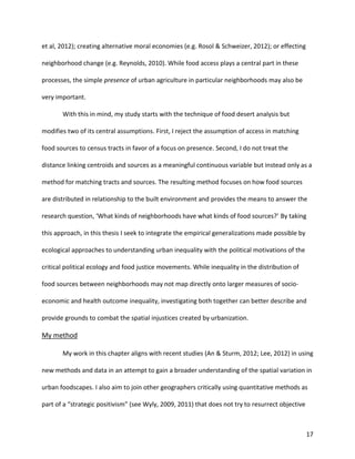 17
et al, 2012); creating alternative moral economies (e.g. Rosol & Schweizer, 2012); or effecting
neighborhood change (e.g. Reynolds, 2010). While food access plays a central part in these
processes, the simple presence of urban agriculture in particular neighborhoods may also be
very important.
With this in mind, my study starts with the technique of food desert analysis but
modifies two of its central assumptions. First, I reject the assumption of access in matching
food sources to census tracts in favor of a focus on presence. Second, I do not treat the
distance linking centroids and sources as a meaningful continuous variable but instead only as a
method for matching tracts and sources. The resulting method focuses on how food sources
are distributed in relationship to the built environment and provides the means to answer the
research question, ‘What kinds of neighborhoods have what kinds of food sources?’ By taking
this approach, in this thesis I seek to integrate the empirical generalizations made possible by
ecological approaches to understanding urban inequality with the political motivations of the
critical political ecology and food justice movements. While inequality in the distribution of
food sources between neighborhoods may not map directly onto larger measures of socio-
economic and health outcome inequality, investigating both together can better describe and
provide grounds to combat the spatial injustices created by urbanization.
My method
My work in this chapter aligns with recent studies (An & Sturm, 2012; Lee, 2012) in using
new methods and data in an attempt to gain a broader understanding of the spatial variation in
urban foodscapes. I also aim to join other geographers critically using quantitative methods as
part of a “strategic positivism” (see Wyly, 2009, 2011) that does not try to resurrect objective
 